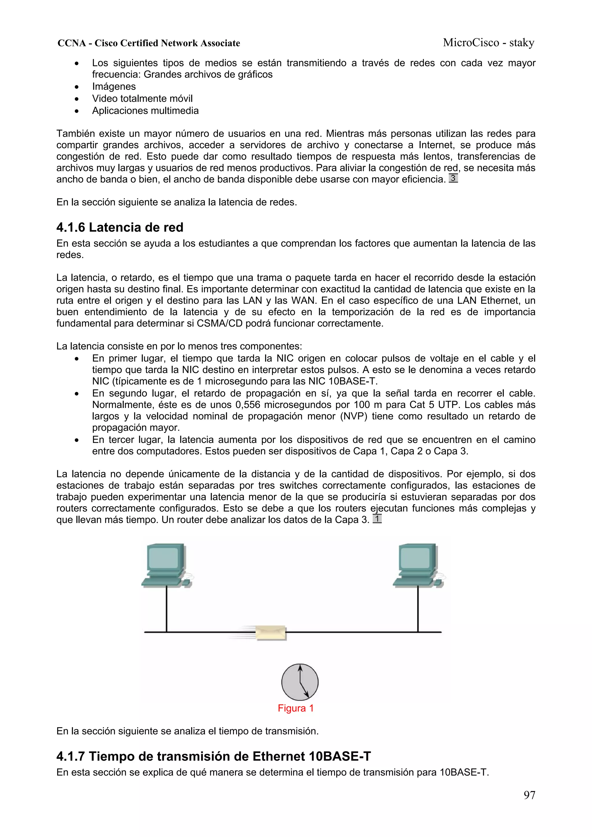 CCNA - Cisco Certified Network Associate                                                MicroCisco - staky
    •   Los siguientes tipos de medios se están transmitiendo a través de redes con cada vez mayor
        frecuencia: Grandes archivos de gráficos
    •   Imágenes
    •   Video totalmente móvil
    •   Aplicaciones multimedia

También existe un mayor número de usuarios en una red. Mientras más personas utilizan las redes para
compartir grandes archivos, acceder a servidores de archivo y conectarse a Internet, se produce más
congestión de red. Esto puede dar como resultado tiempos de respuesta más lentos, transferencias de
archivos muy largas y usuarios de red menos productivos. Para aliviar la congestión de red, se necesita más
ancho de banda o bien, el ancho de banda disponible debe usarse con mayor eficiencia.

En la sección siguiente se analiza la latencia de redes.

4.1.6 Latencia de red
En esta sección se ayuda a los estudiantes a que comprendan los factores que aumentan la latencia de las
redes.

La latencia, o retardo, es el tiempo que una trama o paquete tarda en hacer el recorrido desde la estación
origen hasta su destino final. Es importante determinar con exactitud la cantidad de latencia que existe en la
ruta entre el origen y el destino para las LAN y las WAN. En el caso específico de una LAN Ethernet, un
buen entendimiento de la latencia y de su efecto en la temporización de la red es de importancia
fundamental para determinar si CSMA/CD podrá funcionar correctamente.

La latencia consiste en por lo menos tres componentes:
    • En primer lugar, el tiempo que tarda la NIC origen en colocar pulsos de voltaje en el cable y el
        tiempo que tarda la NIC destino en interpretar estos pulsos. A esto se le denomina a veces retardo
        NIC (típicamente es de 1 microsegundo para las NIC 10BASE-T.
    • En segundo lugar, el retardo de propagación en sí, ya que la señal tarda en recorrer el cable.
        Normalmente, éste es de unos 0,556 microsegundos por 100 m para Cat 5 UTP. Los cables más
        largos y la velocidad nominal de propagación menor (NVP) tiene como resultado un retardo de
        propagación mayor.
    • En tercer lugar, la latencia aumenta por los dispositivos de red que se encuentren en el camino
        entre dos computadores. Estos pueden ser dispositivos de Capa 1, Capa 2 o Capa 3.

La latencia no depende únicamente de la distancia y de la cantidad de dispositivos. Por ejemplo, si dos
estaciones de trabajo están separadas por tres switches correctamente configurados, las estaciones de
trabajo pueden experimentar una latencia menor de la que se produciría si estuvieran separadas por dos
routers correctamente configurados. Esto se debe a que los routers ejecutan funciones más complejas y
que llevan más tiempo. Un router debe analizar los datos de la Capa 3.




                                                   Figura 1

En la sección siguiente se analiza el tiempo de transmisión.

4.1.7 Tiempo de transmisión de Ethernet 10BASE-T
En esta sección se explica de qué manera se determina el tiempo de transmisión para 10BASE-T.

                                                                                                           97
 