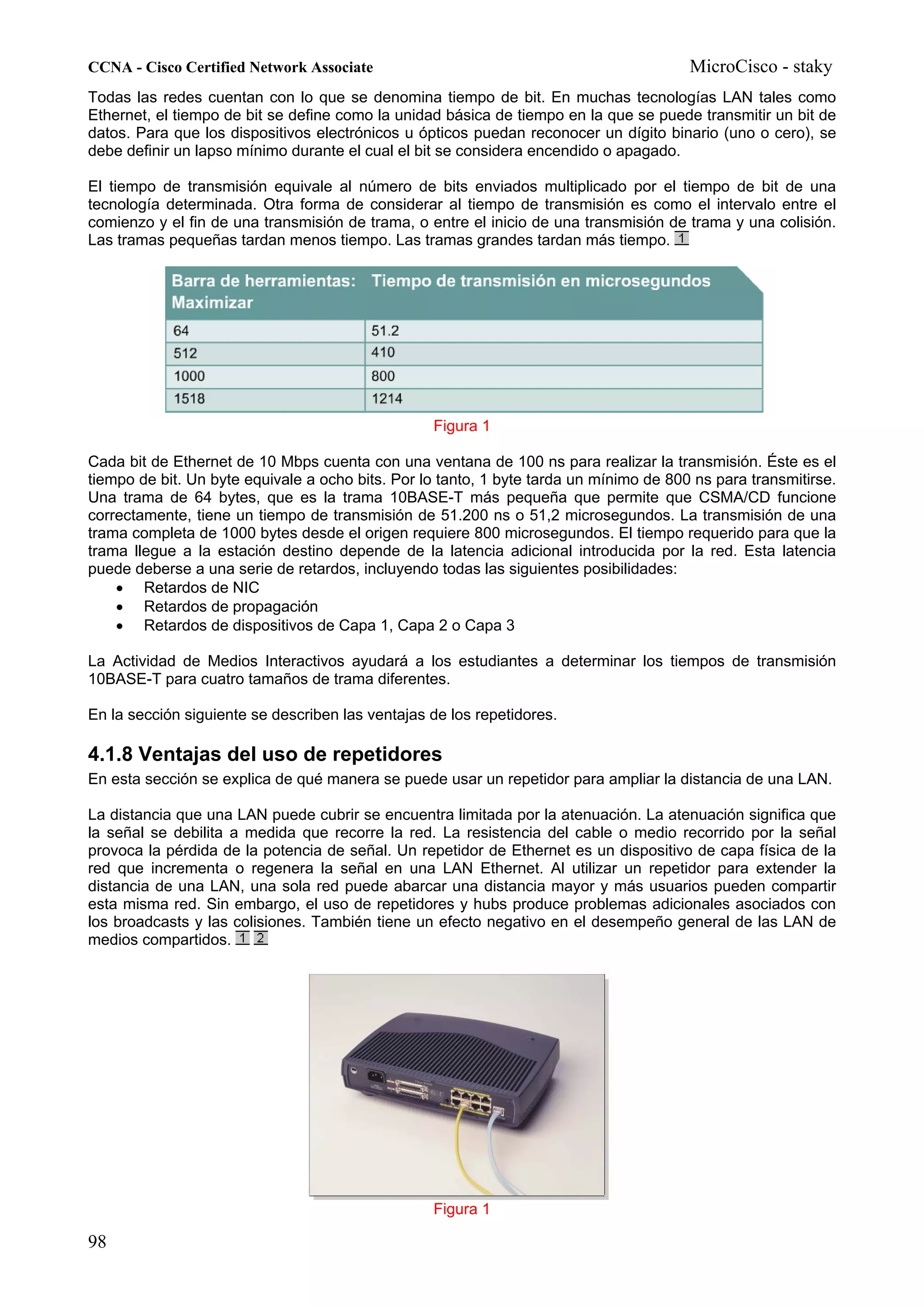 CCNA - Cisco Certified Network Associate                                                MicroCisco - staky
Todas las redes cuentan con lo que se denomina tiempo de bit. En muchas tecnologías LAN tales como
Ethernet, el tiempo de bit se define como la unidad básica de tiempo en la que se puede transmitir un bit de
datos. Para que los dispositivos electrónicos u ópticos puedan reconocer un dígito binario (uno o cero), se
debe definir un lapso mínimo durante el cual el bit se considera encendido o apagado.

El tiempo de transmisión equivale al número de bits enviados multiplicado por el tiempo de bit de una
tecnología determinada. Otra forma de considerar al tiempo de transmisión es como el intervalo entre el
comienzo y el fin de una transmisión de trama, o entre el inicio de una transmisión de trama y una colisión.
Las tramas pequeñas tardan menos tiempo. Las tramas grandes tardan más tiempo.




                                                  Figura 1

Cada bit de Ethernet de 10 Mbps cuenta con una ventana de 100 ns para realizar la transmisión. Éste es el
tiempo de bit. Un byte equivale a ocho bits. Por lo tanto, 1 byte tarda un mínimo de 800 ns para transmitirse.
Una trama de 64 bytes, que es la trama 10BASE-T más pequeña que permite que CSMA/CD funcione
correctamente, tiene un tiempo de transmisión de 51.200 ns o 51,2 microsegundos. La transmisión de una
trama completa de 1000 bytes desde el origen requiere 800 microsegundos. El tiempo requerido para que la
trama llegue a la estación destino depende de la latencia adicional introducida por la red. Esta latencia
puede deberse a una serie de retardos, incluyendo todas las siguientes posibilidades:
    • Retardos de NIC
    • Retardos de propagación
    • Retardos de dispositivos de Capa 1, Capa 2 o Capa 3

La Actividad de Medios Interactivos ayudará a los estudiantes a determinar los tiempos de transmisión
10BASE-T para cuatro tamaños de trama diferentes.

En la sección siguiente se describen las ventajas de los repetidores.

4.1.8 Ventajas del uso de repetidores
En esta sección se explica de qué manera se puede usar un repetidor para ampliar la distancia de una LAN.

La distancia que una LAN puede cubrir se encuentra limitada por la atenuación. La atenuación significa que
la señal se debilita a medida que recorre la red. La resistencia del cable o medio recorrido por la señal
provoca la pérdida de la potencia de señal. Un repetidor de Ethernet es un dispositivo de capa física de la
red que incrementa o regenera la señal en una LAN Ethernet. Al utilizar un repetidor para extender la
distancia de una LAN, una sola red puede abarcar una distancia mayor y más usuarios pueden compartir
esta misma red. Sin embargo, el uso de repetidores y hubs produce problemas adicionales asociados con
los broadcasts y las colisiones. También tiene un efecto negativo en el desempeño general de las LAN de
medios compartidos.




                                                  Figura 1

98
 