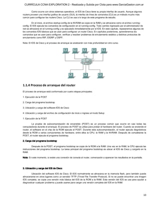 CURRÍCULA CCNA EXPLORATION 2 - Realizada y Subida por Clota para www.GarciaGaston.com.ar

         Como ocurre con otros sistemas operativos, el IOS de Cisco tiene su propia interfaz de usuario. Aunque algunos 
routers proveen una interfaz gráfica de usuario (GUI), la interfaz de línea de comandos (CLI) es un método mucho más 
común para configurar los routers Cisco. La CLI se usa a lo largo de este programa de estudio. 

         En el inicio, el archivo startup­config de la NVRAM se copia en la RAM y se almacena como el archivo running­ 
config. El IOS ejecuta los comandos de configuración en el running­config. Todo cambio ingresado por el administrador de 
red se almacena en el running­config y es ejecutado inmediatamente por el IOS. En este capítulo, repasaremos algunos de 
los comandos IOS básicos que se usan para configurar un router Cisco. En capítulos posteriores, aprenderemos los 
comandos que se usan para configurar, verificar y resolver problemas de enrutamiento estático y distintos protocolos de 
enrutamiento como RIP, EIGRP y OSPF. 

Nota: El IOS de Cisco y el proceso de arranque se analizarán con más profundidad en otro curso. 




1.1.4 Proceso de arranque del router 
El proceso de arranque está conformado por cuatro etapas principales: 

1. Ejecución de la POST 

2. Carga del programa bootstrap 

3. Ubicación y carga del software IOS de Cisco 

4. Ubicación y carga del archivo de configuración de inicio o ingreso al modo Setup 

1. Ejecución de la POST 

          La  prueba  de  autocomprobación  de  encendido  (POST)  es  un  proceso  común  que  ocurre  en  casi  todas  las 
computadoras durante el arranque. El proceso de POST se utiliza para probar el hardware del router. Cuando se enciende el 
router,  el  software  en  el  chip  de  la  ROM  ejecuta  el  POST.  Durante  esta  autocomprobación,  el  router  ejecuta  diagnósticos 
desde  la  ROM  a  varios  componentes  de  hardware,  entre  ellos  la  CPU,  la  RAM  y  la  NVRAM.  Después  de  completarse  la 
POST, el router ejecuta el programa bootstrap. 

2. Carga del programa bootstrap 

         Después de la POST, el programa bootstrap se copia de la ROM a la RAM. Una vez en la RAM, la CPU ejecuta las 
instrucciones del programa bootstrap.  La tarea principal del programa bootstrap es ubicar al  IOS de Cisco y cargarlo en  la 
RAM. 

Nota: En este momento, si existe una conexión de consola al router, comenzarán a aparecer los resultados en la pantalla. 



3. Ubicación y carga del IOS de Cisco 

         Ubicación del software IOS de Cisco. El IOS normalmente se almacena en  la  memoria flash, pero también  puede 
almacenarse en otros lugares como un servidor TFTP (Trivial File Transfer Protocol). Si no se puede encontrar una imagen 
IOS completa,  se copia una versión más básica del  IOS de la  ROM a la RAM. Esta versión del  IOS  se usa  para ayudar  a 
diagnosticar cualquier problema y puede usarse para cargar una versión completa del IOS en la RAM.




                                                                                                                                      10 
 
