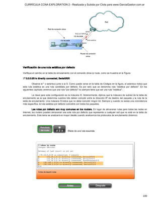 CURRÍCULA CCNA EXPLORATION 2 - Realizada y Subida por Clota para www.GarciaGaston.com.ar




Verificación de una ruta estática por defecto 

Verifique el cambio en la tabla de enrutamiento con el comando show ip route, como se muestra en la Figura: 

S* 0.0.0.0/0 is directly connected, Serial0/0/0 

          Observe el * o asterisco junto a la S. Como puede verse en la tabla de Códigos en la figura, el asterisco indica que 
esta  ruta  estática  es  una  ruta  candidata  por  defecto.  Es  por  esto  que  se  denomina  ruta  "estática  por  defecto".  En  los 
siguientes capítulos veremos que una ruta "por defecto" no siempre tiene que ser una ruta "estática". 

         La clave para esta configuración es la máscara /0. Anteriormente, dijimos que la máscara de subred de la tabla de 
enrutamiento  es  la  que  determina  cuántos  bits  deben  coincidir  entre  la  dirección  IP  de  destino  del  paquete  y  la  ruta  de  la 
tabla de enrutamiento. Una máscara /0 indica que no debe coincidir ningún bit. Siempre y cuando no exista una coincidencia 
más específica, la ruta estática por defecto coincidirá con todos los paquetes. 

          Las rutas por defecto son m uy com unes  en lo s routers.  En lugar de almacenar rutas  para todas las redes en 
Internet, los routers pueden almacenar una sola ruta por defecto que represente a cualquier red que  no esté en la tabla de 
enrutamiento. Este tema se analizará en mayor detalle cuando analicemos los protocolos de enrutamiento dinámico.




                                                                                                                                          100 
 