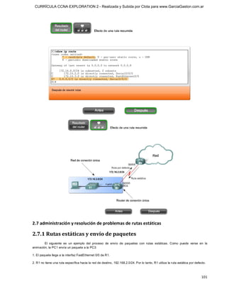 CURRÍCULA CCNA EXPLORATION 2 - Realizada y Subida por Clota para www.GarciaGaston.com.ar




2.7 administración y resolución de problemas de rutas estáticas 

2.7.1 Rutas estáticas y envío de paquetes 
        El  siguiente  es  un  ejemplo  del  proceso  de  envío  de  paquetes  con  rutas  estáticas.  Como  puede  verse  en  la 
animación, la PC1 envía un paquete a la PC3: 

1. El paquete llega a la interfaz FastEthernet 0/0 de R1. 

2. R1 no tiene una ruta específica hacia la red de destino, 192.168.2.0/24. Por lo tanto, R1 utiliza la ruta estática por defecto.



                                                                                                                              101 
 