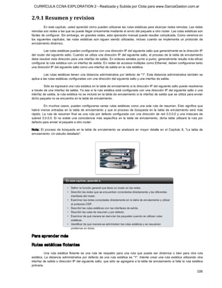CURRÍCULA CCNA EXPLORATION 2 - Realizada y Subida por Clota para www.GarciaGaston.com.ar


2.9.1 Resumen y revision 
          En este capítulo, usted aprendió cómo pueden utilizarse las rutas estáticas para alcanzar redes remotas. Las redes 
remotas son redes a las que se puede llegar únicamente mediante el envío del paquete a otro router. Las rutas estáticas son 
fáciles de configurar. Sin embargo, en grandes redes, esta operación manual puede resultar complicada. Como veremos en 
los  siguientes  capítulos,  las  rutas  estáticas  aún  siguen  siendo  utilizadas,  incluso  cuando  se  implementa  un  protocolo  de 
enrutamiento dinámico. 

         Las rutas estáticas pueden configurarse con una dirección IP del siguiente salto que generalmente es la dirección IP 
del router del siguiente  salto. Cuando  se utiliza una dirección  IP  del siguiente salto,  el proceso de la tabla de enrutamiento 
debe resolver esta dirección para una interfaz de salida. En enlaces seriales punto a punto, generalmente resulta más eficaz 
configurar la ruta estática con un interfaz de salida. En redes de accesos múltiples como Ethernet, deben configurarse tanto 
una dirección IP del siguiente salto como una interfaz de salida en la ruta estática. 

          Las rutas  estáticas tienen una distancia administrativa por defecto de "1". Esta distancia administrativa  también se 
aplica a las rutas estáticas configuradas con una dirección del siguiente salto y una interfaz de salida. 

          Sólo se ingresará una ruta estática en la tabla de enrutamiento si la dirección IP del siguiente salto puede resolverse 
a través de una interfaz de salida. Ya sea si la ruta estática está configurada con una dirección IP del siguiente salto o una 
interfaz de salida, la ruta estática no se incluirá en la tabla de enrutamiento si la interfaz de salida que se utiliza para enviar 
dicho paquete no se encuentra en la tabla de enrutamiento. 

          En muchos  casos,  pueden  configurarse  varias  rutas  estáticas  como  una  sola  ruta  de  resumen.  Esto  significa  que 
habrá  menos  entradas  en  la  tabla  de  enrutamiento  y  que  el  proceso  de  búsqueda  en  la  tabla  de  enrutamiento  será  más 
rápido.  La  ruta  de  resumen  final  es  una  ruta  por  defecto  configurada  con  una  dirección  de  red  0.0.0.0  y  una  máscara  de 
subred  0.0.0.0.  Si  no  existe  una  coincidencia  más  específica  en  la  tabla  de  enrutamiento,  dicha  tabla  utilizará  la  ruta  por 
defecto para enviar el paquete a otro router. 

Nota:  El  proceso  de  búsqueda  en  la  tabla  de  enrutamiento  se  analizará  en  mayor  detalle  en  el  Capítulo  8,  "La  tabla  de 
enrutamiento: Un estudio detallado". 




Para aprender más 

Rutas estáticas flotantes 
          Una  ruta  estática  flotante  es  una  ruta  de  respaldo  para  una  ruta  que  puede  ser  dinámica  o  bien  para  otra  ruta 
estática.  La  distancia  administrativa  por  defecto  de  una  ruta  estática  es  "1".  Intente  crear  una  ruta  estática  utilizando  otra 
interfaz de salida o dirección IP del siguiente salto, que sólo se agregaría a la tabla de enrutamiento si falla la ruta estática 
primaria.
                                                                                                                                           106 
 