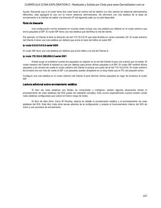 CURRÍCULA CCNA EXPLORATION 2 - Realizada y Subida por Clota para www.GarciaGaston.com.ar

Ayuda: Recuerde que si el router tiene dos rutas hacia la misma red de destino con dos valores de distancia administrativa 
diferentes,  éste  agregará  la  ruta  con  la  menor  distancia  administrativa.  Se  eliminará  una  ruta  estática  de  la  tabla  de 
enrutamiento si la interfaz de salida o la dirección IP del siguiente salto ya no está disponible. 

Ruta de descarte 

        Una configuración común existente en muchas redes incluye una ruta estática por defecto en el router extremo que 
envía paquetes al ISP. El router ISP tiene una ruta estática que identifica la red del cliente. 

Por ejemplo, el Cliente A tiene la dirección de red 172.16.0.0/16 que está dividida en varias subredes /24. El router extremo 
del Cliente A tiene una ruta estática por defecto que envía el resto del tráfico al router ISP: 

ip route 0.0.0.0 0.0.0.0 serial 0/0/0 

El router ISP tiene una ruta estática por defecto que envía tráfico a la red del Cliente A: 

ip route 172.16.0.0 255.255.0.0 serial 0/0/1 

         Puede surgir un problema cuando los paquetes se originan en la red del Cliente A para una subred que no existe. El 
router extremo del Cliente A utilizará su ruta por defecto para enviar dichos paquetes a el ISP. El router ISP recibirá dichos 
paquetes y los enviará de vuelta al router extremo del Cliente A porque son parte de la red 172.16.0.0/16. El router extremo 
los enviará una vez más de vuelta al ISP. Los paquetes quedan atrapados en un loop hasta que el TTL del paquete vence. 

Configure una ruta estática en el router extremo del Cliente A para eliminar dichos paquetes en  lugar de enviarlos al router 
ISP. 

Lectura adicional sobre enrutamiento estático 

         Si  bien  las  rutas  estáticas  son  fáciles  de  comprender  y  configurar,  existen  algunas  situaciones  donde  el 
procesamiento  de  rutas  estáticas  del  IOS  puede  ser  bastante  complejo. Esto  ocurre  especialmente  cuando  existen  varias 
rutas estáticas configuradas que cubren el mismo rango de redes. 

         El  libro  de  Alex  Zinin,  Cisco  IP  Routing,  abarca  en  detalle  el  enrutamiento  estático  y  el  procesamiento  de  rutas 
estáticas  del  IOS.  Este  libro  trata  otros  temas  además  de  la  configuración  y  analiza  el  funcionamiento  interno  del  IOS  de 
Cisco y sus procesos de enrutamiento.




                                                                                                                                       107 
 