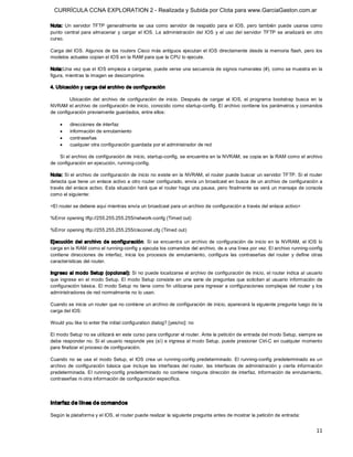 CURRÍCULA CCNA EXPLORATION 2 - Realizada y Subida por Clota para www.GarciaGaston.com.ar

Nota:  Un  servidor  TFTP  generalmente  se  usa  como  servidor  de  respaldo  para  el  IOS,  pero  también  puede  usarse  como 
punto  central  para  almacenar  y  cargar  el  IOS.  La  administración  del  IOS  y  el  uso  del  servidor  TFTP  se  analizará  en  otro 
curso. 

Carga del IOS.  Algunos  de  los routers  Cisco más antiguos  ejecutan el  IOS directamente desde la memoria flash,  pero los 
modelos actuales copian el IOS en la RAM para que la CPU lo ejecute. 

Nota:Una vez que el IOS empieza a cargarse, puede verse una secuencia de signos numerales (#), como se muestra en la 
figura, mientras la imagen se descomprime. 

4. Ubicación y carga del archivo de configuración 

         Ubicación  del  archivo  de  configuración  de  inicio.  Después  de  cargar  el  IOS,  el  programa  bootstrap  busca  en  la 
NVRAM el archivo de configuración de inicio, conocido como startup­config. El archivo contiene los parámetros y comandos 
de configuración previamente guardados, entre ellos:

    ·     direcciones de interfaz
    ·     información de enrutamiento
    ·     contraseñas
    ·     cualquier otra configuración guardada por el administrador de red 

    Si el archivo de configuración de inicio, startup­config, se encuentra en la NVRAM, se copia en la RAM como el archivo 
de configuración en ejecución, running­config. 

Nota: Si el archivo de configuración de inicio no existe en la NVRAM, el router puede buscar un servidor TFTP. Si el router 
detecta que tiene un enlace activo a otro router configurado, envía un broadcast en busca de un archivo de configuración a 
través del enlace activo. Esta situación hará que el router haga una pausa,  pero finalmente se verá un mensaje de consola 
como el siguiente: 

<El router se detiene aquí mientras envía un broadcast para un archivo de configuración a través del enlace activo> 

%Error opening tftp://255.255.255.255/network­confg (Timed out) 

%Error opening tftp://255.255.255.255/cisconet.cfg (Timed out) 

Ejecución  del  archivo  de  co nfiguración.  Si  se  encuentra  un  archivo  de  configuración  de  inicio  en  la  NVRAM,  el  IOS  lo 
carga en la RAM como el running­config y ejecuta los comandos del archivo, de a una línea por vez. El archivo running­config 
contiene  direcciones  de  interfaz,  inicia  los  procesos  de  enrutamiento,  configura  las  contraseñas  del  router  y  define  otras 
características del router. 

Ingreso al modo Setup (opcional): Si no puede localizarse el archivo de configuración de inicio, el router indica al usuario 
que  ingrese en  el modo Setup. El modo Setup consiste en  una serie de preguntas que solicitan al  usuario  información de 
configuración  básica.  El modo Setup  no tiene  como fin utilizarse para ingresar a configuraciones  complejas  del router y los 
administradores de red normalmente no lo usan. 

Cuando se inicia un router que no contiene un archivo de configuración de inicio, aparecerá la siguiente pregunta luego de la 
carga del IOS: 

Would you like to enter the initial configuration dialog? [yes/no]: no 

El modo Setup no se utilizará en este curso para configurar el router. Ante la petición de entrada del modo Setup, siempre se 
debe responder no. Si el usuario responde yes (sí) e ingresa al modo Setup,  puede presionar Ctrl­C en cualquier momento 
para finalizar el proceso de configuración. 

Cuando  no  se  usa  el  modo  Setup,  el  IOS crea  un  running­config  predeterminado. El  running­config  predeterminado  es  un 
archivo  de  configuración  básica  que  incluye  las  interfaces  del  router,  las  interfaces  de  administración  y  cierta  información 
predeterminada.  El  running­config  predeterminado  no  contiene  ninguna  dirección  de  interfaz,  información  de  enrutamiento, 
contraseñas ni otra información de configuración específica. 



Interfaz de línea de comandos 

Según la plataforma y el IOS, el router puede realizar la siguiente pregunta antes de mostrar la petición de entrada:


                                                                                                                                         11 
 