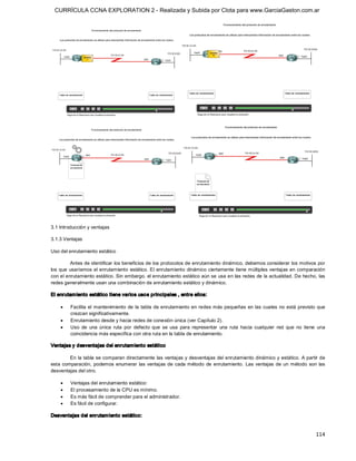 CURRÍCULA CCNA EXPLORATION 2 - Realizada y Subida por Clota para www.GarciaGaston.com.ar




3.1 Introducción y ventajas 

3.1.3 Ventajas 

Uso del enrutamiento estático 

         Antes de identificar los beneficios de los protocolos de enrutamiento dinámico, debemos considerar los motivos por 
los que  usaríamos el enrutamiento  estático. El  enrutamiento  dinámico ciertamente tiene múltiples ventajas en comparación 
con el enrutamiento estático. Sin embargo, el enrutamiento estático aún se usa en las redes de la actualidad. De hecho, las 
redes generalmente usan una combinación de enrutamiento estático y dinámico. 

El enrutam iento estático tiene varios uso s principales , entre ellos:

    ·    Facilita el  mantenimiento  de  la  tabla de enrutamiento en redes más pequeñas  en las cuales  no está previsto que 
         crezcan significativamente.
    ·    Enrutamiento desde y hacia redes de conexión única (ver Capítulo 2).
    ·    Uso  de  una  única  ruta  por  defecto  que  se  usa  para  representar  una  ruta  hacia  cualquier  red  que  no  tiene  una 
         coincidencia más específica con otra ruta en la tabla de enrutamiento. 

Ventajas y desventajas del enrutam iento estático 

         En la tabla se comparan directamente las  ventajas y desventajas del enrutamiento dinámico y estático. A partir de 
esta  comparación,  podemos  enumerar  las  ventajas de  cada método  de  enrutamiento.  Las  ventajas  de  un  método  son  las 
desventajas del otro.

    ·    Ventajas del enrutamiento estático:
    ·    El procesamiento de la CPU es mínimo.
    ·    Es más fácil de comprender para el administrador.
    ·    Es fácil de configurar. 

Desventajas del enrutam iento estático:


                                                                                                                                   114 
 