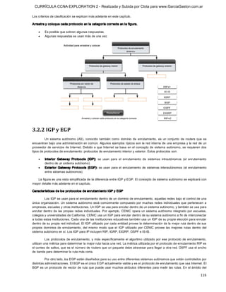CURRÍCULA CCNA EXPLORATION 2 - Realizada y Subida por Clota para www.GarciaGaston.com.ar

Los criterios de clasificación se explican más adelante en este capítulo. 

Arrastre y coloque cada protocolo en la categoría correcta en la f igura.

    ·    Es posible que sobren algunas respuestas.
    ·    Algunas respuestas se usan más de una vez. 




3.2.2 IGP y EGP 
         Un  sistema  autónomo  (AS),  conocido  también  como  dominio  de  enrutamiento,  es  un  conjunto  de  routers  que  se 
encuentran  bajo una administración en común.  Algunos ejemplos típicos son  la red interna de una empresa  y la red de un 
proveedor de servicios de Internet.  Debido a que  Internet  se basa en el concepto de sistema autónomo,  se requieren  dos 
tipos de protocolos de enrutamiento: protocolos de enrutamiento interior y exterior. Estos protocolos son:

    ·    Interior  Gateway  Protocols  (IGP):  se  usan  para  el  enrutamiento  de  sistemas  intrautónomos  (el  enrutamiento 
         dentro de un sistema autónomo)
    ·    Exterior  Gateway  Protocols  (EGP):  se  usan  para  el  enrutamiento  de  sistemas  interautónomos  (el  enrutamiento 
         entre sistemas autónomos) 

   La figura es una vista simplificada de la diferencia entre IGP y EGP. El concepto de sistema autónomo se explicará con 
mayor detalle más adelante en el capítulo. 

Características de los protocolos de enrutam iento IGP y EGP 

          Los IGP se usan para el enrutamiento dentro de un dominio de enrutamiento, aquellas redes bajo el control de una 
única  organización.  Un  sistema  autónomo  está  comúnmente  compuesto  por  muchas  redes  individuales  que  pertenecen  a 
empresas, escuelas y otras instituciones. Un IGP se usa para enrutar dentro de un sistema autónomo, y también se usa para 
enrutar  dentro  de  las  propias  redes  individuales.  Por  ejemplo,  CENIC  opera  un  sistema autónomo  integrado  por escuelas, 
colegios y universidades de California. CENIC usa un IGP para enrutar dentro de su sistema autónomo a fin de interconectar 
a todas estas instituciones. Cada una de las instituciones educativas también usa un IGP de su propia elección para enrutar 
dentro de su propia red individual. El IGP utilizado por cada entidad provee la determinación de la mejor ruta dentro de sus 
propios  dominios  de  enrutamiento,  del  mismo  modo  que  el  IGP  utilizado  por  CENIC  provee  las  mejores  rutas  dentro  del 
sistema autónomo en sí. Los IGP para IP incluyen RIP, IGRP, EIGRP, OSPF e IS­IS. 

          Los  protocolos  de  enrutamiento,  y  más  específicamente  el  algoritmo  utilizado  por  ese  protocolo  de  enrutamiento, 
utilizan una métrica para determinar la mejor ruta hacia una red. La métrica utilizada por el protocolo de enrutamiento RIP es 
el conteo de saltos, que es el número de routers que un paquete debe atravesar para llegar a otra red. OSPF usa el ancho 
de banda para determinar la ruta más corta. 

          Por otro lado, los EGP están diseñados para su uso entre diferentes sistemas autónomos que están controlados por 
distintas administraciones. El BGP es el único EGP actualmente viable y es el protocolo de enrutamiento que usa Internet. El 
BGP es un  protocolo de vector de ruta que puede usar muchos atributos diferentes para medir  las  rutas. En  el ámbito del

                                                                                                                                  116 
 