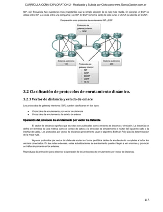 CURRÍCULA CCNA EXPLORATION 2 - Realizada y Subida por Clota para www.GarciaGaston.com.ar

ISP,  con  frecuencia  hay  cuestiones más  importantes  que  la  simple  elección  de  la  ruta más  rápida.  En  general,  el  BGP  se 
utiliza entre ISP y a veces entre una compañía y un ISP. El BGP no forma parte de este curso o CCNA; se aborda en CCNP. 




3.2 Clasificación de protocolos de enrutamiento dinámico. 
3.2.3 Vector de distancia y estado de enlace 
Los protocolos de gateway interiores (IGP) pueden clasificarse en dos tipos:

    ·    Protocolos de enrutamiento por vector de distancia
    ·    Protocolos de enrutamiento de estado de enlace 

Operación del protocolo de enrutamiento por vector de distancia 

          El vector de distancia significa que las rutas son publicadas como vectores de distancia y dirección. La distancia se 
define en términos de una métrica como el conteo de saltos y  la dirección es simplemente el router del siguiente salto o la 
interfaz de salida. Los protocolos por vector de distancia generalmente usan el algoritmo Bellman­Ford para la determinación 
de la mejor ruta. 

          Algunos protocolos por vector de distancia envían en forma periódica tablas de enrutamiento completas a todos los 
vecinos conectados. En las redes extensas, estas actualizaciones de enrutamiento pueden  llegar a ser enormes y provocar 
un tráfico importante en los enlaces. 

Reproduzca la animación para observar la operación de los protocolos de enrutamiento por vector de distancia.




                                                                                                                                   117 
 