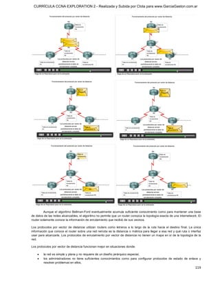 CURRÍCULA CCNA EXPLORATION 2 - Realizada y Subida por Clota para www.GarciaGaston.com.ar




         Aunque el algoritmo Bellman­Ford eventualmente  acumula  suficiente conocimiento como para mantener una base 
de datos de las redes alcanzables, el algoritmo no permite que un router conozca la topología exacta de una internetwork. El 
router solamente conoce la información de enrutamiento que recibió de sus vecinos. 

Los  protocolos  por  vector  de  distancia  utilizan  routers  como  letreros  a  lo  largo  de  la  ruta  hacia  el  destino  final.  La  única 
información que conoce el router sobre una red remota es la distancia o  métrica para llegar a esa red y qué ruta o  interfaz 
usar para alcanzarla.  Los protocolos de enrutamiento por vector de distancia no tienen un mapa en sí de la topología de la 
red. 

Los protocolos por vector de distancia funcionan mejor en situaciones donde:

     ·    la red es simple y plana y no requiere de un diseño jerárquico especial,
     ·    los  administradores  no  tiene  suficientes  conocimientos  como  para  configurar  protocolos  de  estado  de  enlace  y 
          resolver problemas en ellos,
                                                                                                                                            119 
 