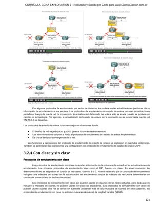 CURRÍCULA CCNA EXPLORATION 2 - Realizada y Subida por Clota para www.GarciaGaston.com.ar




         Con algunos protocolos de enrutamiento por vector de distancia, los routers envían actualizaciones periódicas de su 
información  de  enrutamiento  a  sus  vecinos.  Los  protocolos  de  enrutamiento  de  estado de  enlace  no  usan  actualizaciones 
periódicas. Luego de  que la red ha convergido,  la actualización del estado  de enlace sólo se  envía cuando se produce un 
cambio  en  la  topología.  Por  ejemplo,  la  actualización  del  estado  de  enlace  en  la  animación  no  se  envía  hasta  que  la  red 
172.16.3.0 se desactiva. 

Los protocolos de estado de enlace funcionan mejor en situaciones donde:

    ·     El diseño de red es jerárquico, y por lo general ocurre en redes extensas.
    ·     Los administradores conocen a fondo el protocolo de enrutamiento de estado de enlace implementado.
    ·     Es crucial la rápida convergencia de la red. 

   Las funciones y operaciones del protocolo de enrutamiento de estado de enlace se explicarán en capítulos posteriores. 
También se aprenderán las operaciones y la configuración del protocolo de enrutamiento de estado de enlace OSPF. 


3.2.4 Con clase y sin clase 
Protocolos de enrutamiento con clase 

         Los protocolos de enrutamiento con clase no envían información de la máscara de subred en las actualizaciones de 
enrutamiento.  Los  primeros  protocolos  de  enrutamiento  tales  como  el  RIP,  fueron  con  clase.  En  aquel  momento,  las 
direcciones de red se asignaban en función de las clases; clase A, B o C. No era necesario que un protocolo de enrutamiento 
incluyera  una  máscara  de  subred  en  la  actualización  de  enrutamiento  porque  la  máscara  de  red  podía  determinarse  en 
función del primer octeto de la dirección de red. 

         Los protocolos de enrutamiento con clase aún pueden usarse en algunas de las redes actuales, pero dado que no 
incluyen  la  máscara de  subred,  no  pueden  usarse  en  todas  las  situaciones.  Los  protocolos  de  enrutamiento  con  clase  no 
pueden  usarse  cuando  una  red  se  divide  en  subredes  utilizando  más  de  una  máscara  de  subred;  en  otras  palabras,  los 
protocolos de enrutamiento con clase no admiten máscaras de subred de longitud variable (VLSM).


                                                                                                                                       121 
 