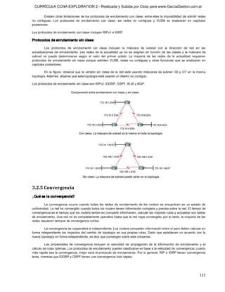 CURRÍCULA CCNA EXPLORATION 2 - Realizada y Subida por Clota para www.GarciaGaston.com.ar

         Existen otras limitaciones de los protocolos de enrutamiento con clase, entre ellas la imposibilidad de admitir redes 
no  contiguas.  Los  protocolos  de  enrutamiento  con  clase,  las  redes  no  contiguas  y  VLSM  se  analizarán  en  capítulos 
posteriores. 

Los protocolos de enrutamiento con clase incluyen RIPv1 e IGRP. 

Protocolos de enrutamiento sin clase 

         Los  protocolos  de  enrutamiento  sin  clase  incluyen  la  máscara  de  subred  con  la  dirección  de  red  en  las 
actualizaciones  de  enrutamiento.  Las  redes  de  la  actualidad  ya  no  se  asignan  en  función  de  las  clases  y  la  máscara  de 
subred  no  puede  determinarse  según  el  valor  del  primer  octeto.  La  mayoría  de  las  redes  de  la  actualidad  requieren 
protocolos  de  enrutamiento  sin  clase  porque  admiten  VLSM,  redes  no  contiguas  y  otras  funciones  que  se  analizarán  en 
capítulos posteriores. 

         En  la  figura,  observe  que  la  versión  sin  clase  de  la  red  está  usando  máscaras  de  subred  /30  y  /27  en  la  misma 
topología. Además, observe que esta topología está usando un diseño no contiguo. 

Los protocolos de enrutamiento sin clase son RIPv2, EIGRP, OSPF, IS­IS y BGP. 




3.2.5 Convergencia 
¿Qué es la convergencia? 

         La  convergencia  ocurre  cuando  todas  las  tablas  de  enrutamiento  de  los  routers  se  encuentran  en  un  estado  de 
uniformidad. La red ha convergido cuando todos los routers tienen información completa y precisa sobre la red. El tiempo de 
convergencia es el tiempo que los routers tardan en compartir información, calcular las mejores rutas y actualizar sus tablas 
de enrutamiento. Una red no es completamente operativa hasta que la red haya convergido; por lo tanto, la mayoría de las 
redes requieren tiempos de convergencia cortos. 

         La convergencia es cooperativa e independiente. Los routers comparten información entre sí pero deben calcular en 
forma  independiente  los  impactos  del  cambio  de  topología  en  sus  propias  rutas. Dado  que  establecen  un  acuerdo  con  la 
nueva topología en forma independiente, se dice que convergen sobre este consenso. 

         Las  propiedades  de  convergencia  incluyen  la  velocidad  de  propagación  de  la  información  de  enrutamiento  y  el 
cálculo de rutas óptimas. Los protocolos de enrutamiento pueden clasificarse en base a la velocidad de convergencia; cuanto 
más rápida  sea la  convergencia, mejor será el protocolo de enrutamiento.  Por lo  general,  RIP e IGRP  tienen convergencia 
lenta, mientras que EIGRP y OSPF tienen una convergencia más rápida.




                                                                                                                                       122 
 
