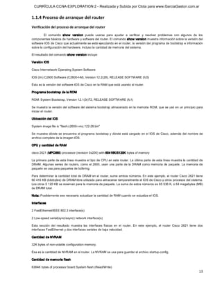 CURRÍCULA CCNA EXPLORATION 2 - Realizada y Subida por Clota para www.GarciaGaston.com.ar


1.1.4 Proceso de arranque del router 
Verificación del proceso de arranque del router 

         El  comando  show   version  puede  usarse  para  ayudar  a  verificar  y  resolver  problemas  con  algunos  de  los 
componentes básicos de hardware y software del router. El comando show  version muestra información sobre la versión del 
software IOS de Cisco que actualmente se está ejecutando en el router, la versión del programa de bootstrap e información 
sobre la configuración del hardware, incluso la cantidad de memoria del sistema. 

El resultado del comando show  version incluye: 

Versió n IOS 

Cisco Internetwork Operating System Software 

IOS (tm) C2600 Software (C2600­I­M), Version 12.2(28), RELEASE SOFTWARE (fc5) 

Ésta es la versión del software IOS de Cisco en la RAM que está usando el router. 

Programa bootstrap de la ROM 

ROM: System Bootstrap, Version 12.1(3r)T2, RELEASE SOFTWARE (fc1) 

Se muestra la versión del software del sistema bootstrap almacenado en la memoria ROM, que se usó en un principio para 
iniciar el router. 

Ubicación del IOS 

System image file is "flash:c2600­i­mz.122­28.bin" 

Se muestra dónde se encuentra el programa bootstrap y  dónde está cargado en el IOS  de Cisco,  además del  nombre de 
archivo completo de la imagen IOS. 

CPU y cantidad de RAM 

cisco 2621 (MPC860) processor (revision 0x200) with 60416K/5120K bytes of memory 

La primera parte de esta línea muestra el tipo de CPU en este router. La última parte de esta línea muestra la cantidad de 
DRAM.  Algunas series de routers, como  el 2600,  usan una parte de la DRAM como memoria de paquete. La memoria de 
paquete se usa para paquetes de búfering. 

Para determinar la cantidad total de DRAM en el router, sume ambos números. En este ejemplo, el router Cisco 2621 tiene 
60 416 KB (kilobytes) de DRAM libre utilizada para almacenar temporalmente el IOS de Cisco y otros procesos del sistema. 
Los otros 5 120 KB se reservan para la memoria de paquete. La suma de estos números es 65 536 K, o 64 megabytes (MB) 
de DRAM total. 

Nota: Posiblemente sea necesario actualizar la cantidad de RAM cuando se actualiza el IOS. 

Interfaces 

2 FastEthernet/IEEE 802.3 interface(s) 

2 Low­speed serial(sync/async) network interface(s) 

Esta  sección  del  resultado  muestra  las  interfaces  físicas  en  el  router.  En  este  ejemplo,  el  router  Cisco  2621  tiene  dos 
interfaces FastEthernet y dos interfaces seriales de baja velocidad. 

Cantidad de NVRAM 

32K bytes of non­volatile configuration memory. 

Ésa es la cantidad de NVRAM en el router. La NVRAM se usa para guardar el archivo startup­config. 

Cantidad de memoria flash 

6384K bytes of processor board System flash (Read/Write)
                                                                                                                                       13 
 