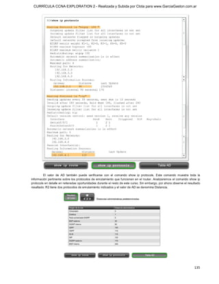 CURRÍCULA CCNA EXPLORATION 2 - Realizada y Subida por Clota para www.GarciaGaston.com.ar




         El  valor  de  AD  también  puede  verificarse  con  el  comando  show  ip  protocols.  Este  comando  muestra  toda  la 
información pertinente sobre los protocolos de enrutamiento que funcionan  en el router.  Analizaremos el comando show ip 
protocols en detalle en reiteradas oportunidades durante el resto de este curso. Sin embargo, por ahora observe el resultado 
resaltado: R2 tiene dos protocolos de enrutamiento indicados y el valor de AD se denomina Distancia.




                                                                                                                             135 
 
