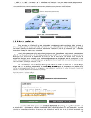 CURRÍCULA CCNA EXPLORATION 2 - Realizada y Subida por Clota para www.GarciaGaston.com.ar

Observe los diferentes valores de distancia administrativa para los diversos protocolos de enrutamiento. 




3.4.3 Rutas estáticas. 
         Como se analizó en el Capítulo 2,  las rutas estáticas son ingresadas por un administrador que desea configurar en 
forma manual la mejor ruta hacia el destino. Por ese motivo,  las rutas estáticas tienen un valor de AD por defecto igual a 1. 
Esto significa que después de las redes conectadas directamente, que tienen un valor de AD por defecto igual a 0, las rutas 
estáticas son el origen de ruta de mayor preferencia. 

         Existen  situaciones  en  las  que  un  administrador  configurará  una  ruta  estática  al  mismo  destino  que  se  aprendió 
utilizando un protocolo de enrutamiento dinámico pero utilizando una ruta diferente. La ruta estática se configurará con una 
AD  mayor  que  la  del  protocolo  de  enrutamiento.  Si  ocurre  una  falla  de  enlace  en  la  ruta  utilizada  por  el  protocolo  de 
enrutamiento  dinámico,  la  ruta  ingresada  por  el  protocolo  de  enrutamiento  se  elimina  de  la  tabla  de  enrutamiento.  La ruta 
estática se convertirá entonces en el único origen y se agregará automáticamente a la tabla de enrutamiento. Esto se conoce 
como ruta estática flotante y se analiza en CCNP. 

          Una  ruta  estática  que  usa  una  dirección  IP  del  siguiente  salto  o  una  interfaz  de  salida,  tiene  un  valor  de  AD  por 
defecto  igual  a  1.  Sin  embargo,  el  valor  de  AD  no  figura  en  show   ip  route  cuando  se  configura  una  ruta  estática  con  la 
interfaz de salida especificada.  Cuando se  configura  una ruta estática  con una  interfaz de salida, el resultado muestra a la 
red como conectada directamente a través de esa interfaz. 

Haga clic en show ip route en la figura. 




          La ruta estática a 172.16.3.0 aparece como conectada directamente. Sin embargo, no hay información sobre cuál 
es el  valor de  AD.  Comúnmente se interpreta erróneamente que el  valor de  AD de  esta ruta  debe ser igual a 0 porque  la 
indicación es "conectada directamente". Sin embargo, esta suposición es falsa. El valor de AD por defecto de cualquier ruta
                                                                                                                                           136 
 