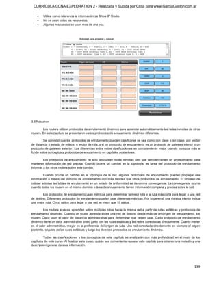 CURRÍCULA CCNA EXPLORATION 2 - Realizada y Subida por Clota para www.GarciaGaston.com.ar

    ·    Utilice como referencia la información de Show IP Route.
    ·    No se usan todas las respuestas.
    ·    Algunas respuestas se usan más de una vez. 




3.6 Resumen 

         Los routers utilizan protocolos de enrutamiento dinámico para aprender automáticamente las redes remotas de otros 
routers. En este capítulo se presentaron varios protocolos de enrutamiento dinámico diferentes. 

         Se aprendió que los protocolos de enrutamiento pueden clasificarse ya sea como con clase o sin clase, por vector 
de distancia o estado de enlace, o vector de ruta, y si un protocolo de enrutamiento es un protocolo de gateway interior o un 
protocolo  de  gateway  exterior.  Las  diferencias  entre  estas clasificaciones  se  comprenderán  mejor  cuando  conozca  más  a 
fondo estos conceptos y protocolos de enrutamiento en capítulos posteriores. 

         Los protocolos de enrutamiento no  sólo  descubren redes  remotas  sino que también tienen un procedimiento para 
mantener  información  de  red  precisa.  Cuando  ocurre  un  cambio  en  la  topología,  es  tarea  del  protocolo  de  enrutamiento 
informar a los otros routers sobre este cambio. 

         Cuando  ocurre  un  cambio  en  la  topología  de  la  red,  algunos  protocolos  de  enrutamiento  pueden  propagar  esa 
información  a  través  del  dominio  de  enrutamiento  con  más  rapidez  que  otros  protocolos  de  enrutamiento.  El  proceso  de 
colocar a todas las tablas de enrutamiento en un estado de uniformidad se denomina convergencia. La convergencia ocurre 
cuando todos los routers en el mismo dominio o área de enrutamiento tienen información completa y precisa sobre la red. 

         Los protocolos de enrutamiento usan métricas para determinar la mejor ruta o la ruta más corta para llegar a una red 
de destino. Diferentes protocolos de enrutamiento pueden usar diferentes métricas. Por lo general, una métrica inferior indica 
una mejor ruta. Cinco saltos para llegar a una red es mejor que 10 saltos. 

          Los routers  a veces aprenden sobre múltiples rutas hacia  la misma red a partir de  rutas estáticas y protocolos de 
enrutamiento dinámico. Cuando  un router  aprende sobre una red de destino desde más de un origen de enrutamiento,  los 
routers  Cisco  usan  el  valor  de  distancia  administrativa  para  determinar  qué  origen  usar.  Cada  protocolo  de  enrutamiento 
dinámico tiene un valor administrativo único junto con las rutas estáticas y las redes conectadas directamente. Cuanto menor 
es el valor administrativo, mayor es la preferencia del origen de ruta. Una red conectada directamente es siempre el origen 
preferido, seguido de las rutas estáticas y luego los diversos protocolos de enrutamiento dinámico. 

         Todas  las  clasificaciones  y  los  conceptos  de  este  capítulo  se  analizarán  con  más  profundidad  en  el  resto  de  los 
capítulos de este curso. Al finalizar este curso, quizás sea conveniente repasar este capítulo para obtener una revisión y una 
descripción general de esta información.




                                                                                                                                     139 
 