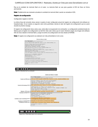 CURRÍCULA CCNA EXPLORATION 2 - Realizada y Subida por Clota para www.GarciaGaston.com.ar

Ésa  es  la  cantidad  de  memoria  flash  en  el  router.  La  memoria  flash  se  usa  para  guardar  el  IOS  de  Cisco  en  forma 
permanente. 

Nota: Posiblemente sea necesario actualizar la cantidad de memoria flash cuando se actualiza el IOS. 

Registro de configuración 

Configuration register is 0x2102 

La última línea del comando show version muestra el valor configurado actual del registro de configuración del software en 
hexadecimales. Si se muestra un segundo valor entre paréntesis, denota el valor del registro de configuración que se usará 
durante la próxima recarga. 

El registro de configuración tiene varios usos, entre ellos la recuperación de contraseña. La configuración predeterminada de 
fábrica para el registro de configuración es 0x2102. Este valor indica que el router intentará cargar una imagen del software 
IOS de Cisco desde la memoria flash y cargar el archivo de configuración de inicio desde la NVRAM. 

Nota: El registro de configuración se analizará con más profundidad en otro curso.




                                                                                                                                  14 
 