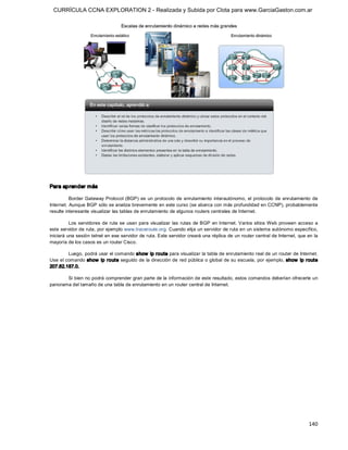 CURRÍCULA CCNA EXPLORATION 2 - Realizada y Subida por Clota para www.GarciaGaston.com.ar




Para aprender más 

          Border  Gateway  Protocol  (BGP)  es  un  protocolo  de  enrutamiento  interautónomo,  el  protocolo  de  enrutamiento  de 
Internet. Aunque BGP sólo se analiza brevemente en este curso (se abarca con más profundidad en CCNP), probablemente 
resulte interesante visualizar las tablas de enrutamiento de algunos routers centrales de Internet. 

          Los  servidores  de ruta se  usan  para  visualizar  las  rutas  de BGP en Internet. Varios sitios Web  proveen  acceso  a 
este servidor de ruta, por ejemplo www.traceroute.org. Cuando elija un servidor de ruta en un sistema autónomo específico, 
iniciará una sesión telnet en ese servidor de ruta. Este servidor creará una réplica de un router central de Internet, que en la 
mayoría de los casos es un router Cisco. 

        Luego, podrá usar el comando show  ip route para visualizar la tabla de enrutamiento real de un router de Internet. 
Use el comando show  ip route seguido de  la dirección de red pública o global de su escuela,  por ejemplo, show  ip route 
207.62.187.0. 

       Si bien no podrá comprender gran parte de la información de este resultado, estos comandos deberían ofrecerle un 
panorama del tamaño de una tabla de enrutamiento en un router central de Internet.




                                                                                                                               140 
 
