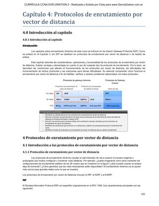 CURRÍCULA CCNA EXPLORATION 2 - Realizada y Subida por Clota para www.GarciaGaston.com.ar



Capítulo 4: Protocolos de enrutamiento por 
vector de distancia 
4.0 Introducción al capítulo 
4.0.1 Introducción al capítulo 

Introducción 

          Los capítulos sobre enrutamiento dinámico de este curso se enfocan en los Interior Gateway Protocols (IGP). Como 
se  analizó  en  el  Capítulo  3,  los  IGP  se  clasifican  en  protocolos  de  enrutamiento  por  vector  de  distancia  o  de  estado  de 
enlace. 

         Este capítulo describe las características, operaciones y funcionalidad de los protocolos de enrutamiento por vector 
de distancia. Existen ventajas y desventajas en cuanto al uso de cualquier tipo de protocolo de enrutamiento. Por lo tanto, se 
describen  las  condiciones  que  afectan  el  funcionamiento  de  los  protocolos  por  vector  de  distancia,  las  dificultades  del 
funcionamiento  de  dichos  protocolos  y  las  soluciones  para  dichas  dificultades.  Es  esencial  comprender  cómo  funciona  el 
enrutamiento por vector de distancia a fin de habilitar, verificar y resolver problemas relacionados con estos protocolos. 




4 Protocolos de enrutamiento por vector de distancia 
4.1 Introducción a los protocolos de enrutamiento por vector de distancia 
4.1.1 Protocolos de enrutamiento por vector de distancia 
         Los protocolos de enrutamiento dinámico ayudan al administrador de red a superar el proceso exigente y 
prolongado que implica configurar y mantener rutas estáticas. Por ejemplo, ¿puede imaginarse cómo sería mantener las 
configuraciones de enrutamiento estático de los 28 routers que se muestran en la figura? ¿Qué sucede cuando un enlace 
deja de funcionar? ¿Cómo garantiza que las rutas redundantes estén disponibles? El enrutamiento dinámico es la opción 
más común para grandes redes como la que se muestra. 

Los protocolos de enrutamiento por vector de distancia incluyen el RIP, el IGRP y el EIGRP. 

RIP 

El Routing Information Protocol (RIP) se especificó originalmente en el RFC 1058. Sus características principales son las 
siguientes:

                                                                                                                                       141 
 