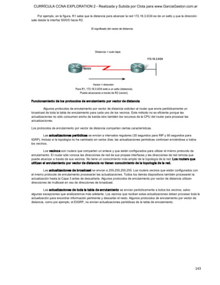 CURRÍCULA CCNA EXPLORATION 2 - Realizada y Subida por Clota para www.GarciaGaston.com.ar

     Por ejemplo, en la figura, R1 sabe que la distancia para alcanzar la red 172.16.3.0/24 es de un salto y que la dirección 
sale desde la interfaz S0/0/0 hacia R2. 




Funcionam iento de los protocolos de enrutamiento por vector de distancia 

         Algunos protocolos de enrutamiento por vector de distancia solicitan al router que envíe periódicamente un 
broadcast de toda la tabla de enrutamiento para cada uno de los vecinos. Este método no es eficiente porque las 
actualizaciones no sólo consumen ancho de banda sino también los recursos de la CPU del router para procesar las 
actualizaciones. 

Los protocolos de enrutamiento por vector de distancia comparten ciertas características. 

         Las actualizaciones periódicas se envían a intervalos regulares (30 segundos para RIP y 90 segundos para 
IGRP). Incluso si la topología no ha cambiado en varios días, las actualizaciones periódicas continúan enviándose a todos 
los vecinos. 

         Los vecino s son routers que comparten un enlace y que están configurados para utilizar el mismo protocolo de 
enrutamiento. El router sólo conoce las direcciones de red de sus propias interfaces y las direcciones de red remota que 
puede alcanzar a través de sus vecinos. No tiene un conocimiento más amplio de la topología de la red. Los routers que 
utilizan el enrutam iento por vector de distancia no t ienen conocim iento de la topología de la red. 

         Las actualizaciones de broadcast se envían a 255.255.255.255. Los routers vecinos que están configurados con 
el mismo protocolo de enrutamiento procesarán las actualizaciones. Todos los demás dispositivos también procesarán la 
actualización hasta la Capa 3 antes de descartarla. Algunos protocolos de enrutamiento por vector de distancia utilizan 
direcciones de multicast en vez de direcciones de broadcast. 

         Las actualizaciones de toda la tabla de enrutamiento se envían periódicamente a todos los vecinos, salvo 
algunas excepciones que analizaremos más adelante. Los vecinos que reciban estas actualizaciones deben procesar toda la 
actualización para encontrar información pertinente y descartar el resto. Algunos protocolos de enrutamiento por vector de 
distancia, como por ejemplo, el EIGRP, no envían actualizaciones periódicas de la tabla de enrutamiento.




                                                                                                                            143 
 