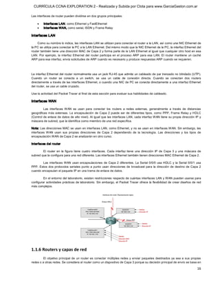 CURRÍCULA CCNA EXPLORATION 2 - Realizada y Subida por Clota para www.GarciaGaston.com.ar

Las interfaces de router pueden dividirse en dos grupos principales:

    ·     Interfaces LAN, como Ethernet y FastEthernet
    ·     Interfaces WAN, como serial, ISDN y Frame Relay 

Interfaces LAN 

    Como su nombre lo indica, las interfaces LAN se utilizan para conectar el router a la LAN, así como una NIC Ethernet de 
la PC se utiliza para conectar la PC a la LAN Ethernet. Del mismo modo que la NIC Ethernet de la PC, la interfaz Ethernet del 
router también tiene una dirección MAC de Capa 2 y forma parte de la LAN Ethernet al igual que cualquier otro host en esa 
LAN. Por  ejemplo,  la  interfaz  Ethernet  del  router participa  en  el  proceso  ARP  para esa  LAN. El  router mantiene  un  caché 
ARP para esa interfaz, envía solicitudes de ARP cuando es necesario y produce respuestas ARP cuando se requieren. 



La interfaz Ethernet del router normalmente usa un jack RJ­45 que admite un cableado de par trenzado no blindado (UTP). 
Cuando  un  router  se  conecta  a  un  switch,  se  usa  un  cable  de  conexión  directa.  Cuando  se  conectan  dos  routers 
directamente a través de las interfaces Ethernet, o cuando una NIC de PC se conecta directamente a una interfaz Ethernet 
del router, se usa un cable cruzado. 

Use la actividad del Packet Tracer al final de esta sección para evaluar sus habilidades de cableado. 

Interfaces WAN 

         Las  interfaces  WAN  se  usan  para  conectar  los  routers  a  redes  externas,  generalmente  a  través  de  distancias 
geográficas más  extensas.  La  encapsulación  de  Capa  2  puede  ser  de  diferentes  tipos,  como  PPP,  Frame Relay  y  HDLC 
(Control de enlace de datos de alto nivel). Al  igual que  las interfaces LAN, cada interfaz WAN tiene su propia dirección IP y 
máscara de subred, que la identifica como miembro de una red específica. 

Nota: Las direcciones MAC se usan en  interfaces LAN, como Ethernet, y no se usan en interfaces WAN. Sin embargo, las 
interfaces  WAN  usan  sus  propias  direcciones  de  Capa  2  dependiendo  de  la  tecnología.  Las  direcciones  y  los  tipos  de 
encapsulación WAN de Capa 2 se analizarán en otro curso. 

Interfaces del router 

        El  router  en  la  figura  tiene  cuatro  interfaces.  Cada  interfaz  tiene  una  dirección  IP  de  Capa  3  y  una  máscara  de 
subred que la configura para una red diferente. Las interfaces Ethernet también tienen direcciones MAC Ethernet de Capa 2. 

        Las  interfaces WAN  usan  encapsulaciones  de  Capa  2  diferentes.  La Serial  0/0/0  usa  HDLC  y  la  Serial  0/0/1  usa 
PPP.  Estos  dos  protocolos  seriales  punto  a  punto  usan  direcciones  de  broadcast  para  la  dirección  de  destino  de  Capa  2 
cuando encapsulan el paquete IP en una trama de enlace de datos. 

         En el entorno del laboratorio,  existen restricciones respecto de cuántas interfaces LAN y WAN  pueden usarse para 
configurar actividades prácticas de  laboratorio.  Sin  embargo,  el Packet Tracer  ofrece  la flexibilidad de crear diseños de red 
más complejos. 




1.1.6 Routers y capas de red 
         El  objetivo  principal  de  un  router  es  conectar  múltiples  redes  y  enviar  paquetes  destinados  ya  sea  a  sus  propias 
redes o a otras redes. Se considera al router como un dispositivo de Capa 3 porque su decisión principal de envío se basa en

                                                                                                                                        16 
 