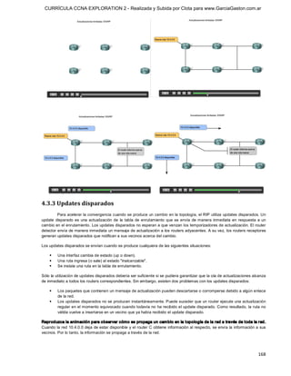 CURRÍCULA CCNA EXPLORATION 2 - Realizada y Subida por Clota para www.GarciaGaston.com.ar




4.3.3 Updates disparados 
         Para acelerar la convergencia cuando se produce un cambio en la topología, el RIP utiliza updates disparados. Un 
update  disparado  es  una  actualización  de  la  tabla  de  enrutamiento  que  se  envía  de manera  inmediata  en  respuesta  a  un 
cambio en el enrutamiento. Los updates disparados no esperan a que venzan los temporizadores de actualización. El router 
detector envía de manera inmediata un mensaje de actualización a los routers adyacentes. A su vez, los routers receptores 
generan updates disparados que notifican a sus vecinos acerca del cambio. 

Los updates disparados se envían cuando se produce cualquiera de las siguientes situaciones: 

    §    Una interfaz cambia de estado (up o down). 
    §    Una ruta ingresa (o sale) al estado "inalcanzable". 
    §    Se instala una ruta en la tabla de enrutamiento. 

Sólo la utilización de updates disparados debería ser suficiente si se pudiera garantizar que la ola de actualizaciones alcanza 
de inmediato a todos los routers correspondientes. Sin embargo, existen dos problemas con los updates disparados: 

    §    Los paquetes que contienen un mensaje de actualización pueden descartarse o corromperse debido a algún enlace 
         de la red. 
    §    Los updates disparados no se producen instantáneamente. Puede suceder que un router ejecute una actualización 
         regular en el momento equivocado cuando todavía no ha recibido el update disparado. Como resultado, la ruta no 
         válida vuelve a insertarse en un vecino que ya había recibido el update disparado. 

Reproduzca la animación para observar cómo se propaga un cam bio en la t opología de la red a través de t oda la red. 
Cuando la red 10.4.0.0 deja de estar disponible y el router C obtiene información al respecto, se envía la información a sus 
vecinos. Por lo tanto, la información se propaga a través de la red.




                                                                                                                                 168 
 