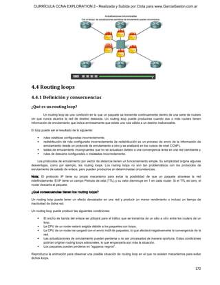 CURRÍCULA CCNA EXPLORATION 2 - Realizada y Subida por Clota para www.GarciaGaston.com.ar




4.4 Routing loops 
4.4.1 Definición y consecuencias 
¿Qué es un routing loop? 
          Un routing  loop es una condición en la que un paquete se transmite continuamente dentro de una serie de routers 
sin  que  nunca  alcance  la  red  de  destino  deseada.  Un  routing  loop  puede  producirse  cuando  dos  o  más  routers  tienen 
información de enrutamiento que indica erróneamente que existe una ruta válida a un destino inalcanzable. 

El loop puede ser el resultado de lo siguiente: 

    §    rutas estáticas configuradas incorrectamente, 
    §    redistribución  de  ruta  configurada  incorrectamente  (la  redistribución  es  un  proceso  de  envío  de  la  información  de 
         enrutamiento desde un protocolo de enrutamiento a otro y se analizará en los cursos de nivel CCNP), 
    §    tablas de enrutamiento incongruentes que no se actualizan debido a una convergencia lenta en una red cambiante y 
    §    rutas de descarte configuradas o instaladas incorrectamente. 

    Los protocolos de enrutamiento por vector de distancia tienen un funcionamiento simple. Su simplicidad origina algunas 
desventajas,  como  por  ejemplo,  los  routing  loops.  Los  routing  loops  no  son  tan  problemáticos  con  los  protocolos  de 
enrutamiento de estado de enlace, pero pueden producirse en determinadas circunstancias. 

Nota:  El  protocolo  IP  tiene  su  propio  mecanismo  para  evitar  la  posibilidad  de  que  un  paquete  atraviese  la  red 
indefinidamente. El IP tiene un campo Período de vida (TTL) y su valor disminuye en 1 en cada router. Si el TTL es cero, el 
router descarta el paquete. 

¿Qué consecuencias tienen los r outing loops? 

Un  routing  loop  puede  tener  un  efecto  devastador  en  una  red  y  producir  un  menor  rendimiento  o  incluso  un  tiempo  de 
inactividad de dicha red. 

Un routing loop puede producir las siguientes condiciones: 

    §    El ancho de banda del enlace se utilizará para el tráfico que se transmita de un sitio a otro entre los routers de un 
         loop. 
    §    La CPU de un router estará exigida debido a los paquetes con loops. 
    §    La CPU de un router se cargará con el envío inútil de paquetes, lo que afectará negativamente la convergencia de la 
         red. 
    §    Las actualizaciones de enrutamiento pueden perderse o no ser procesadas de manera oportuna. Estas condiciones 
         podrían originar routing loops adicionales, lo que empeoraría aún más la situación. 
    §    Los paquetes pueden perderse en "agujeros negros". 

Reproduzca la animación para observar una posible situación de routing loop en el que no existen mecanismos para evitar 
dichos loops.


                                                                                                                                    172 
 