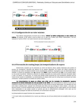 CURRÍCULA CCNA EXPLORATION 2 - Realizada y Subida por Clota para www.GarciaGaston.com.ar




4.4.3 Configuración de un valor máximo 
         Para  detener  eventualmente  el  aumento  de  la  métrica,  "infinito"   se  define  configurando  un  valor  máxim o  de 
métrica.  Por  ejemplo,  el  RIP  define  lo  que  es  infinito  con  un  valor  de  16  saltos  (una  métrica  "inalcanzable").  Una  vez 
realizada la "cuenta a infinito", los routers marcan la ruta como inalcanzable. 




4.4.4 Prevención de routing loops con temporizadores de espera 
           Anteriormente,  aprendió  que  los  protocolos  por  vector  de  distancia  utilizan  updates  disparados  para  acelerar  el 
proceso  de  convergencia.  Recuerde  que  además  de  los  updates  disparados,  los  routers  que  utilizan  protocolos  de 
enrutamiento por  vector de distancia también envían actualizaciones periódicas.  Supongamos que  una determinada red es 
inestable. La interfaz se reestablece como up, después como dow n y luego nuevamente como up, en una sucesión rápida. 
La ruta se está "sacudiendo". Mediante la utilización de updates disparados, los routers pueden reaccionar demasiado rápido 
y  crear,  sin  saberlo,  un  routing  loop.  Un  routing  loop  también  puede  producirse  por  una  actualización  periódica  que  los 
routers envían durante  la  inestabilidad.  Los temporizadores de espera evitan  que  los routing  loops se produzcan por  estas 
condiciones. También previenen la condición de cuenta a infinito. 

         Los  tem porizadores  de  espera  se  utilizan  para  evitar  que  lo s  m ensajes  de  actualización  regulares 
reinstauren de manera inadecuada una ruta que puede no  ser válida.  Estos temporizadores le indican al router que se 
mantenga en espera ante los cambios que pueden afectar las rutas durante un período determinado. Si se identifica una ruta 
como  down  o  possibly  down,  cualquier  otra  información  para  dicha  ruta  que  contenga  el  mismo  estado,  u  otro  peor,  se 
ignorará durante un período predeterminado (el período de espera). Esto significa que los routers dejarán una ruta marcada 
como  inalcanzable  en  ese  estado  durante  un  período  que  sea  lo  suficientemente  prolongado  como  para  que  las 
actualizaciones propaguen las tablas de enrutamiento con la información más actual. 

Los temporizadores de espera funcionan de la siguiente manera: 

1. Un router  recibe  una actualización de  un  vecino que  indica que una red que anteriormente era accesible ahora  no  lo es 
más.


                                                                                                                                     179 
 