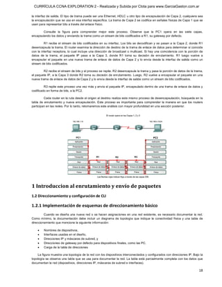 CURRÍCULA CCNA EXPLORATION 2 - Realizada y Subida por Clota para www.GarciaGaston.com.ar

la interfaz de salida. El tipo de trama puede ser una Ethernet, HDLC u otro tipo de encapsulación de Capa 2, cualquiera sea 
la encapsulación que se usa en esa interfaz específica. La trama de Capa 2 se codifica en señales físicas de Capa 1 que se 
usan para representar bits a través del enlace físico. 

        Consulte  la  figura  para  comprender  mejor  este  proceso.  Observe  que  la  PC1  opera  en  las  siete  capas, 
encapsulando los datos y enviando la trama como un stream de bits codificados a R1, su gateway por defecto. 

           R1 recibe el  stream de bits codificados en su  interfaz.  Los bits se  decodifican y se pasan a  la Capa 2,  donde R1 
desencapsula la trama. El router examina la dirección de destino de la trama de enlace de datos para determinar si coincide 
con  la  interfaz receptora,  lo cual  incluye  una  dirección de broadcast  o multicast. Si  hay  una coincidencia con  la porción de 
datos  de  la  trama,  el  paquete  IP  pasa  a  la  Capa  3,  donde  R1  toma  su  decisión  de  enrutamiento.  R1  luego  vuelve  a 
encapsular  el  paquete  en  una  nueva  trama  de  enlace  de  datos  de  Capa  2  y  lo  envía  desde  la  interfaz  de  salida  como  un 
stream de bits codificados. 

         R2 recibe el stream de bits y el proceso se repite. R2 desencapsula la trama y pasa la porción de datos de la trama, 
el paquete IP,  a la Capa 3 donde R2 toma su decisión de enrutamiento. Luego,  R2 vuelve a encapsular el paquete en una 
nueva trama de enlace de datos de Capa 2 y lo envía desde la interfaz de salida como un stream de bits codificados. 

         R3 repite este proceso una vez más y envía el paquete IP, encapsulado dentro de una trama de enlace de datos y 
codificado en forma de bits, a la PC2. 

          Cada router en la ruta desde el origen al destino realiza este mismo proceso de desencapsulación, búsqueda en la 
tabla  de  enrutamiento  y  nueva  encapsulación.  Este  proceso  es  importante  para  comprender  la  manera  en  que  los  routers 
participan en las redes. Por lo tanto, retomaremos este análisis con mayor profundidad en una sección posterior. 




1 Introduccion al enrutamiento y envío de paquetes 
1.2 Direccionamiento y configuración de CLI 

1.2.1 Implementación de esquemas de direccionamiento básico 
         Cuando se diseña  una  nueva red o se  hacen asignaciones  en una red existente,  es necesario documentar la red. 
Como  mínimo,  la  documentación  debe  incluir  un  diagrama  de  topología  que  indique  la  conectividad  física  y  una  tabla  de 
direccionamiento que mencione la siguiente información:

    ·    Nombres de dispositivos,
    ·    Interfaces usadas en el diseño,
    ·    Direcciones IP y máscaras de subred, y
    ·    Direcciones de gateway por defecto para dispositivos finales, como las PC.
    ·    Carga de la tabla de direcciones 

    La figura muestra una topología de la red con los dispositivos interconectados y configurados con direcciones IP. Bajo la 
topología se observa una tabla que se usa para documentar la red. La tabla está parcialmente completa con los datos que 
documentan la red (dispositivos, direcciones IP, máscaras de subred e interfaces).

                                                                                                                                        18 
 