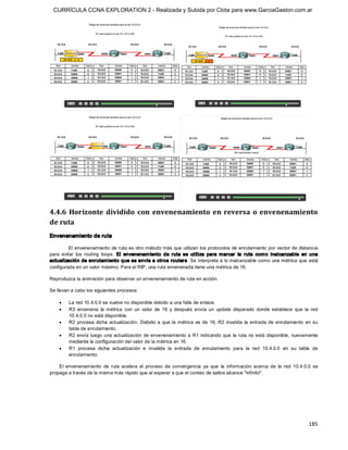 CURRÍCULA CCNA EXPLORATION 2 - Realizada y Subida por Clota para www.GarciaGaston.com.ar




4.4.6  Horizonte  dividido  con  envenenamiento  en  reversa  o  envenenamiento 
de ruta 
Envenenamiento de ruta 

          El envenenamiento de ruta es otro método más que utilizan los protocolos de enrutamiento por vector de distancia 
para  evitar  los  routing  loops.  El  envenenam iento  de  ruta  se  utiliza  para  marcar  la  ruta  com o  inalcanzable  en  una 
actualización de enrutamiento que se envía a otros routers. Se interpreta a lo inalcanzable como una métrica que  está 
configurada en un valor máximo. Para el RIP, una ruta envenenada tiene una métrica de 16. 

Reproduzca la animación para observar un envenenamiento de ruta en acción. 

Se llevan a cabo los siguientes procesos:

    ·    La red 10.4.0.0 se vuelve no disponible debido a una falla de enlace.
    ·    R3  envenena  la  métrica  con  un  valor  de  16  y  después  envía  un  update  disparado  donde  establece  que  la  red 
         10.4.0.0 no está disponible.
    ·    R2  procesa  dicha  actualización.  Debido  a  que  la  métrica  es  de  16, R2  invalida  la  entrada  de  enrutamiento  en  su 
         tabla de enrutamiento.
    ·    R2 envía  luego  una actualización de envenenamiento a R1  indicando que  la ruta  no está disponible,  nuevamente 
         mediante la configuración del valor de la métrica en 16.
    ·    R1  procesa  dicha  actualización  e  invalida  la  entrada  de  enrutamiento  para  la  red  10.4.0.0  en  su  tabla  de 
         enrutamiento. 

    El  envenenamiento  de  ruta  acelera  el  proceso  de  convergencia  ya  que  la  información  acerca  de  la  red  10.4.0.0  se 
propaga a través de la misma más rápido que al esperar a que el conteo de saltos alcance "infinito".




                                                                                                                                    185 
 