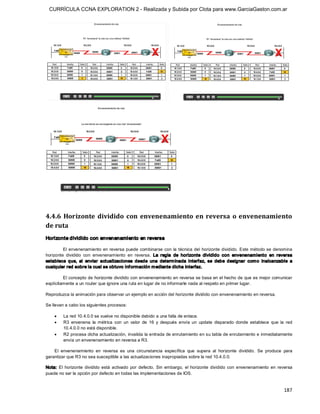 CURRÍCULA CCNA EXPLORATION 2 - Realizada y Subida por Clota para www.GarciaGaston.com.ar




4.4.6  Horizonte  dividido  con  envenenamiento  en  reversa  o  envenenamiento 
de ruta 
Horizonte dividido con envenenamiento en reversa 

         El envenenamiento  en reversa puede combinarse con  la técnica del  horizonte dividido.  Este método se denomina 
horizonte  dividido  con  envenenamiento  en  reversa.  La  regla  de  horizonte  dividido  con  envenenamiento  en  reversa 
establece  que,  al  enviar  actualizaciones  desde  una  determ inada  interfaz,  se  debe  designar  com o  inalcanzable  a 
cualquier red sobre la cual se obtuvo inf ormación m ediante dicha interfaz. 

         El concepto de horizonte dividido con envenenamiento en reversa se basa en el hecho de que es mejor comunicar 
explícitamente a un router que ignore una ruta en lugar de no informarle nada al respeto en primer lugar. 

Reproduzca la animación para observar un ejemplo en acción del horizonte dividido con envenenamiento en reversa. 

Se llevan a cabo los siguientes procesos:

    ·    La red 10.4.0.0 se vuelve no disponible debido a una falla de enlace.
    ·    R3  envenena  la  métrica  con  un  valor  de  16  y  después  envía  un  update  disparado  donde  establece  que  la  red 
         10.4.0.0 no está disponible.
    ·    R2 procesa dicha actualización, invalida la entrada de enrutamiento en su tabla de enrutamiento e inmediatamente 
         envía un envenenamiento en reversa a R3. 

    El  envenenamiento  en  reversa  es  una  circunstancia  específica  que  supera  al  horizonte  dividido.  Se  produce  para 
garantizar que R3 no sea susceptible a las actualizaciones inapropiadas sobre la red 10.4.0.0. 

Nota:  El  horizonte  dividido  está  activado  por  defecto.  Sin  embargo,  el  horizonte  dividido  con  envenenamiento  en  reversa 
puede no ser la opción por defecto en todas las implementaciones de IOS.


                                                                                                                                  187 
 