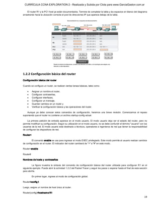 CURRÍCULA CCNA EXPLORATION 2 - Realizada y Subida por Clota para www.GarciaGaston.com.ar

    El router R1 y la PC1 host ya están documentados. Termine de completar la tabla y los espacios en blanco del diagrama 
arrastrando hacia la ubicación correcta el pool de direcciones IP que aparece debajo de la tabla. 




1.2.2 Configuración básica del router 
Conf iguración básica del router 

Cuando se configura un router, se realizan ciertas tareas básicas, tales como:

    ·      Asignar un nombre al router,
    ·      Configurar contraseñas,
    ·      Configurar interfaces,
    ·      Configurar un mensaje,
    ·      Guardar cambios en un router y
    ·      Verificar la configuración básica y las operaciones del router. 

    Aunque  ya  debe  conocer  estos  comandos  de  configuración,  haremos  una  breve  revisión.  Comenzamos  el  repaso 
suponiendo que el router no contiene un archivo startup­config actual. 

    La  primera  petición  de  entrada  aparece  en  el  modo  usuario.  El  modo  usuario  deja  ver  el  estado  del  router,  pero  no 
permite modificar su configuración. Según su utilización en el modo usuario, no se debe confundir el término "usuario" con los 
usuarios de la red. El modo usuario está destinado a técnicos, operadores e ingenieros de red que tienen la responsabilidad 
de configurar los dispositivos de red. 

Router> 

         El comando enable se usa para ingresar al modo EXEC privilegiado. Este modo permite al usuario realizar cambios 
de configuración en el router. El indicador del router cambiará de ">" a "#" en este modo. 

Router>enable 

Router# 

Nombres de hosts y contraseñas 

         La  figura  muestra  la  sintaxis  del  comando  de  configuración  básica  del  router  utilizada  para  configurar  R1  en  el 
siguiente ejemplo. Puede abrir la actividad 1.2.2 del Packet Tracer y seguir los pasos o esperar hasta el final de esta sección 
para abrirla. 

           En primer lugar, ingrese al modo de configuración global. 

Router#config t 

Luego, asigne un nombre de host único al router. 

Router(config)#hostnam e R1
                                                                                                                                      19 
 