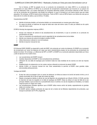 CURRÍCULA CCNA EXPLORATION 2 - Realizada y Subida por Clota para www.GarciaGaston.com.ar

          Con  el  tiempo,  el  RIP  ha  pasado  de  ser  un  protocolo  de  enrutamiento  con  clase  (RIPv1)  a  un  protocolo  de 
enrutamiento  sin  clase  (RIPv2).  El  RIPv2  es  un  protocolo  de  enrutamiento  estandarizado  que  funciona  en  un  entorno  de 
router  de  fabricante mixto.  Los  routers  fabricados  por  empresas  diferentes  pueden  comunicarse  utilizando  el  RIP.  Éste  es 
uno  de  los  protocolos  de  enrutamiento  más  fáciles  de  configurar,  lo  que  lo  convierte  en  una  buena  opción  para  las  redes 
pequeñas. Sin embargo, el RIPv2 todavía tiene limitaciones. Tanto el RIPv1 como el RIPv2 tienen una métrica de ruta que se 
basa sólo en el conteo de saltos y que se limita a 15 saltos. 

Características del RIP:

    ·    Admite el horizonte dividido y el horizonte dividido con envenenamiento en reversa para evitar loops.
    ·    Es capaz de admitir un balanceo de carga de hasta seis rutas del mismo costo. El valor por defecto es de cuatro 
         rutas del mismo costo. 

El RIPv2 introdujo las siguientes mejoras al RIPv1:

    ·    Incluye  una  máscara  de  subred  en  las  actualizaciones  de  enrutamiento,  lo  que  lo  convierte  en  un  protocolo  de 
         enrutamiento sin clase.
    ·    Tiene un mecanismo de autenticación para la seguridad de las actualizaciones de las tablas.
    ·    Admite una máscara de subred de longitud variable (VLSM).
    ·    Utiliza direcciones multicast en vez de broadcast.
    ·    Admite el resumen manual de ruta. 

EIGRP 

El Enhanced IGRP (EIGRP) se desarrolló a partir del IGRP, otro protocolo por vector de distancia. El EIGRP es un protocolo 
de  enrutamiento  por  vector  de  distancia  sin  clase  que  tiene  características  propias  de  los  protocolos  de  enrutamiento  de 
estado de enlace. Sin embargo, y a diferencia del RIP o el OSPF, el EIGRP es un protocolo patentado desarrollado por Cisco 
y sólo se ejecuta en los routers Cisco.

    ·    Las características del EIGRP incluyen:
    ·    Updates disparados (el EIGRP no tiene actualizaciones periódicas).
    ·    Utilización de una  tabla de  topología para mantener  todas las  rutas  recibidas de  los  vecinos (no sólo  las  mejores 
         rutas).
    ·    Establecimiento de adyacencia con los routers vecinos utilizando el protocolo de saludo EIGRP.
    ·    Admite  VLSM  y  el  resumen  manual  de  ruta.  Esta  característica  le  permite  al  EIGRP  crear  grandes  redes 
         estructuradas jerárquicamente. 

Ventajas del EIGRP:

    ·    Si bien las rutas se propagan como un vector de distancia, la métrica se basa en el ancho de banda mínimo y en el 
         retardo acumulado de la ruta en lugar del conteo de saltos.
    ·    Rápida convergencia debida al cálculo de ruta del Algoritmo de actualización por difusión (DUAL). El DUAL permite 
         la  inserción de rutas de respaldo en  la tabla de topología de  EIGRP.  Éstas  se utilizan  en caso  de falla de  la ruta 
         principal. Debido a que se trata de un procedimiento local, el cambio a la ruta de respaldo es inmediato y no implica 
         ninguna acción en ningún otro router.
    ·    Las  actualizaciones  limitadas  significan  que  el  EIGRP  utiliza  menos  ancho  de  banda,  especialmente  en  grandes 
         redes con muchas rutas.
    ·    El  EIGRP  admite  múltiples  protocolos  de  capa  de  red  a  través  de  los  Módulos  dependientes  de  protocolos,  que 
         incluyen la admisión de IP, IPX y AppleTalk.




                                                                                                                                      192 
 