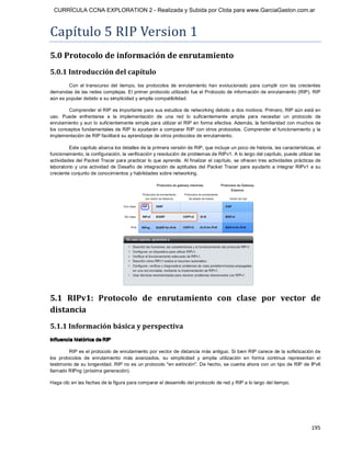 CURRÍCULA CCNA EXPLORATION 2 - Realizada y Subida por Clota para www.GarciaGaston.com.ar



Capítulo 5 RIP Version 1 
5.0 Protocolo de información de enrutamiento 
5.0.1 Introducción del capítulo 
        Con  el  transcurso  del  tiempo,  los  protocolos  de  enrutamiento  han  evolucionado  para  cumplir  con  las  crecientes 
demandas de las redes complejas. El primer protocolo utilizado fue el Protocolo de información de enrutamiento (RIP). RIP 
aún es popular debido a su simplicidad y amplia compatibilidad. 

        Comprender el RIP es importante para sus estudios de networking debido a dos motivos. Primero, RIP aún está en 
uso.  Puede  enfrentarse  a  la  implementación  de  una  red  lo  suficientemente  amplia  para  necesitar  un  protocolo  de 
enrutamiento y aun lo suficientemente simple para utilizar el RIP en forma efectiva. Además,  la familiaridad con muchos de 
los conceptos fundamentales de RIP lo ayudarán a comparar RIP con otros protocolos. Comprender el funcionamiento y la 
implementación de RIP facilitará su aprendizaje de otros protocolos de enrutamiento. 

         Este capítulo abarca los detalles de la primera versión de RIP, que incluye un poco de historia, las características, el 
funcionamiento, la configuración, la verificación y resolución de problemas de RIPv1. A lo largo del capítulo, puede utilizar las 
actividades del Packet Tracer para practicar lo que aprende.  Al finalizar el capítulo,  se ofrecen tres actividades prácticas de 
laboratorio  y  una  actividad  de  Desafío  de  integración  de  aptitudes  del  Packet  Tracer  para  ayudarlo  a  integrar  RIPv1  a  su 
creciente conjunto de conocimientos y habilidades sobre networking. 




5.1  RIPv1:  Protocolo  de  enrutamiento  con  clase  por  vector  de 
distancia 
5.1.1 Información básica y perspectiva 
Influencia histórica de RIP 

          RIP es el protocolo de enrutamiento por vector de distancia más antiguo.  Si bien RIP carece de la sofisticación de 
los  protocolos  de  enrutamiento  más  avanzados,  su  simplicidad  y  amplia  utilización  en  forma  continua  representan  el 
testimonio de su longevidad. RIP no es un protocolo "en extinción". De hecho, se cuenta ahora con un tipo de RIP de IPv6 
llamado RIPng (próxima generación). 

Haga clic en las fechas de la figura para comparar el desarrollo del protocolo de red y RIP a lo largo del tiempo.




                                                                                                                                      195 
 