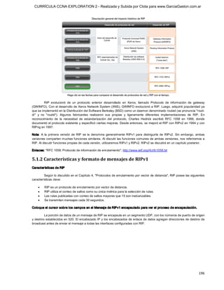 CURRÍCULA CCNA EXPLORATION 2 - Realizada y Subida por Clota para www.GarciaGaston.com.ar




          RIP  evolucionó  de  un  protocolo  anterior  desarrollado  en  Xerox,  llamado  Protocolo  de  información  de  gateway 
(GWINFO). Con el desarrollo de Xerox Network System (XNS), GWINFO evolucionó a RIP.  Luego, adquirió popularidad ya 
que se implementó en la Distribución del Software Berkeley (BSD) como un daemon denominado routed (se pronuncia "routi­ 
dí"  y  no  "routid").  Algunos  fabricantes  realizaron  sus  propias  y  ligeramente  diferentes  implementaciones  de  RIP.  En 
reconocimiento  de  la  necesidad  de  estandarización  del  protocolo,  Charles  Hedrick  escribió  RFC  1058  en  1988,  donde 
documentó el protocolo existente y especificó ciertas mejoras. Desde entonces, se mejoró el RIP con RIPv2 en 1994 y con 
RIPng en 1997. 

Nota:  A  la  primera  versión  de  RIP  se  la  denomina  generalmente  RIPv1  para  distinguirla  de  RIPv2.  Sin  embargo,  ambas 
versiones comparten muchas funciones similares.  Al discutir las funciones comunes de ambas versiones, nos referiremos a 
RIP. Al discutir funciones propias de cada versión, utilizaremos RIPv1 y RIPv2. RIPv2 se discutirá en un capítulo posterior. 

Enlaces: "RFC 1058: Protocolo de información de enrutamiento", http://www.ietf.org/rfc/rfc1058.txt 


5.1.2 Características y formato de mensajes de RIPv1 
Características de RIP 

         Según lo discutido en el Capítulo 4, "Protocolos de enrutamiento por vector de distancia", RIP posee las siguientes 
características clave:

    ·    RIP es un protocolo de enrutamiento por vector de distancia.
    ·    RIP utiliza el conteo de saltos como su única métrica para la selección de rutas.
    ·    Las rutas publicadas con conteo de saltos mayores que 15 son inalcanzables.
    ·    Se transmiten mensajes cada 30 segundos. 

Coloque el cursor sobre los campos en el Mensaje de RIPv1 encapsulado para ver el proceso de encapsulación. 

         La porción de datos de un mensaje de RIP se encapsula en un segmento UDP, con los números de puerto de origen 
y destino establecidos en 520. El encabezado IP y los encabezados de enlace de datos agregan direcciones de destino de 
broadcast antes de enviar el mensaje a todas las interfaces configuradas con RIP.




                                                                                                                               196 
 