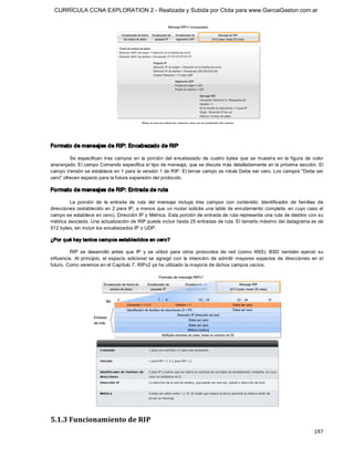 CURRÍCULA CCNA EXPLORATION 2 - Realizada y Subida por Clota para www.GarciaGaston.com.ar




Formato de mensajes de RIP: Encabezado de RIP 

         Se  especifican  tres  campos  en  la  porción  del  encabezado  de  cuatro  bytes  que  se  muestra  en  la  figura  de  color 
anaranjado. El campo Comando especifica el tipo de mensaje, que se discute más detalladamente en la próxima sección. El 
campo Versión se establece en 1 para la versión 1 de RIP. El tercer campo se rotula Debe ser cero. Los campos "Debe ser 
cero" ofrecen espacio para la futura expansión del protocolo. 

Formato de mensajes de RIP: Entrada de ruta 

         La  porción  de  la  entrada  de  ruta  del  mensaje  incluye  tres  campos  con  contenido:  Identificador  de  familias  de 
direcciones (establecido en 2 para IP, a menos que un router solicite una tabla de enrutamiento completa, en cuyo caso el 
campo se establece en cero), Dirección IP y Métrica. Esta porción de entrada de ruta representa una ruta de destino con su 
métrica asociada. Una actualización de RIP puede incluir hasta 25 entradas de ruta. El tamaño máximo del datagrama es de 
512 bytes, sin incluir los encabezados IP o UDP. 

¿Por qué hay tantos campos establecidos en cero? 

          RIP  se  desarrolló  antes  que  IP  y  se  utilizó  para  otros  protocolos  de  red  (como  XNS).  BSD  también  ejerció  su 
influencia.  Al  principio,  el  espacio  adicional  se  agregó  con  la  intención  de  admitir  mayores  espacios  de  direcciones  en  el 
futuro. Como veremos en el Capítulo 7, RIPv2 ya ha utilizado la mayoría de dichos campos vacíos. 




5.1.3 Funcionamiento de RIP
                                                                                                                                       197 
 
