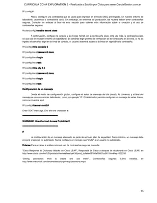 CURRÍCULA CCNA EXPLORATION 2 - Realizada y Subida por Clota para www.GarciaGaston.com.ar

R1(config)# 

         Ahora, configure una contraseña que se usará para ingresar en el modo EXEC privilegiado. En nuestro entorno de 
laboratorio,  usaremos  la  contraseña  class.  Sin  embargo,  en  entornos  de  producción,  los  routers  deben  tener  contraseñas 
seguras.  Consulte  los  enlaces  al  final  de  esta  sección  para  obtener  más  información  sobre  la  creación  y  el  uso  de 
contraseñas seguras. 

Router(config)#enable secret class 

         A continuación,  configure  la consola y  las líneas Telnet con la contraseña cisco.  Una vez más, la contraseña cisco 
se usa sólo en nuestro entorno de laboratorio. El comando login permite la verificación de la contraseña en la línea. Si no se 
ingresa el comando login en la línea de consola, el usuario obtendrá acceso a la línea sin ingresar una contraseña. 

R1(config)#line conso le 0 

R1(config­line)#passw ord cisco 

R1(config­line)#login 

R1(config­line)#exit 

R1(config)#line vty 0 4 

R1(config­line)#passw ord cisco 

R1(config­line)#login 

R1(config­line)#exit 

Conf iguración de un m ensaje 

        Desde  el  modo  de  configuración  global,  configure  el  aviso  de  mensaje  del  día  (motd).  Al  comienzo  y  al  final  del 
mensaje se usa un carácter delimitador, como por ejemplo "#". El delimitador permite configurar un mensaje de varias líneas, 
como se muestra aquí. 

R1(config)#banner motd # 

Enter TEXT message. End with the character '#'. 

****************************************** 

WARNING!! Unauthorized Access Prohibited!! 

****************************************** 

# 

         La configuración de un mensaje adecuado es parte de un buen plan de seguridad. Como mínimo, un mensaje debe 
prevenir el acceso no autorizado. Nunca configure un mensaje que "invite" a un usuario no autorizado. 

Enlaces Para acceder a análisis sobre el uso de contraseñas seguras, consulte: 

"Cisco  Response  to  Dictionary  Attacks  on  Cisco  LEAP",  Respuesta  de  Cisco  a ataques  de  diccionario  en  Cisco  LEAP,  en 
http://www.cisco.com/en/US/products/hw/wireless/ps430/prod_bulletin09186a00801cc901.html#wp1002291 

"Strong  passwords:  How  to  create  and  use  them",                          Contraseñas       seguras:     Cómo       crearlas,    en 
http://www.microsoft.com/athome/security/privacy/password.mspx




                                                                                                                                       20 
 