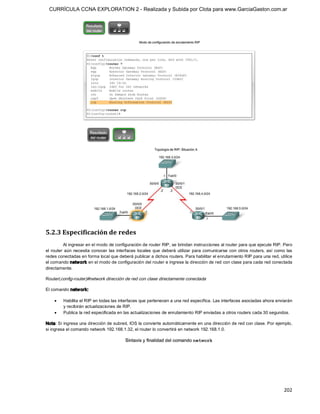 CURRÍCULA CCNA EXPLORATION 2 - Realizada y Subida por Clota para www.GarciaGaston.com.ar




5.2.3 Especificación de redes 
           Al ingresar en el modo de configuración de router RIP, se brindan instrucciones al router para que ejecute RIP. Pero 
el  router  aún  necesita  conocer  las  interfaces  locales  que  deberá  utilizar  para  comunicarse  con  otros routers,  así  como  las 
redes conectadas en forma local que deberá publicar a dichos routers. Para habilitar el enrutamiento RIP para una red, utilice 
el comando netw ork en el modo de configuración del router e ingrese la dirección de red con clase para cada red conectada 
directamente. 

Router(config­router)#network dirección de red con clase directamente conectada 

El comando netw ork:

    ·    Habilita el RIP en todas las interfaces que pertenecen a una red específica. Las interfaces asociadas ahora enviarán 
         y recibirán actualizaciones de RIP.
    ·    Publica la red especificada en las actualizaciones de enrutamiento RIP enviadas a otros routers cada 30 segundos. 

Nota: Si ingresa una dirección de subred, IOS la convierte automáticamente en una dirección de red con clase. Por ejemplo, 
si ingresa el comando network 192.168.1.32, el router lo convertirá en network 192.168.1.0.




                                                                                                                                      202 
 