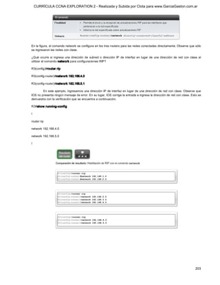 CURRÍCULA CCNA EXPLORATION 2 - Realizada y Subida por Clota para www.GarciaGaston.com.ar




En la figura, el comando network se configura en los tres routers para las redes conectadas directamente. Observe que sólo 
se ingresaron las redes con clase. 

¿Qué  ocurre  si  ingresa  una  dirección  de  subred  o  dirección  IP  de  interfaz  en  lugar  de  una  dirección  de  red  con  clase  al 
utilizar el comando network para configuraciones RIP? 

R3(config)#router rip 

R3(config­router)#netw ork 192.168.4.0 

R3(config­router)#netw ork 192.168.5.1 

        En este ejemplo, ingresamos una dirección IP de interfaz en lugar de una dirección de red con clase. Observe que 
IOS no presenta ningún mensaje de error. En su lugar, IOS corrige la entrada e ingresa la dirección de red con clase. Esto se 
demuestra con la verificación que se encuentra a continuación. 

R3#show running­config 

! 

router rip 

network 192.168.4.0 

network 192.168.5.0 

!




                                                                                                                                        203 
 