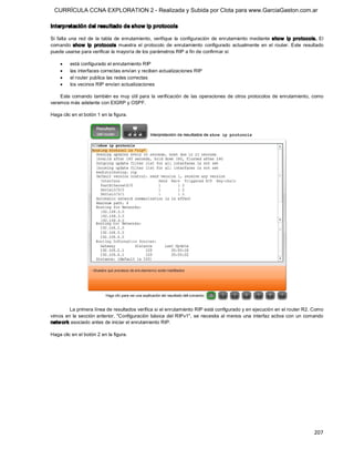 CURRÍCULA CCNA EXPLORATION 2 - Realizada y Subida por Clota para www.GarciaGaston.com.ar

Interpretación del resultado de show ip protocols 

Si  falta  una  red  de  la  tabla  de  enrutamiento,  verifique  la  configuración  de  enrutamiento  mediante  show   ip  protocols.  El 
comando  show  ip  protocols  muestra  el  protocolo  de  enrutamiento  configurado  actualmente  en  el  router.  Este  resultado 
puede usarse para verificar la mayoría de los parámetros RIP a fin de confirmar si:

    ·    está configurado el enrutamiento RIP
    ·    las interfaces correctas envían y reciben actualizaciones RIP
    ·    el router publica las redes correctas
    ·    los vecinos RIP envían actualizaciones 

    Este comando  también  es  muy  útil  para  la  verificación  de  las  operaciones  de  otros  protocolos  de  enrutamiento,  como 
veremos más adelante con EIGRP y OSPF. 

Haga clic en el botón 1 en la figura. 




         La primera línea de resultados verifica si el enrutamiento RIP está configurado y en ejecución en el router R2. Como 
vimos  en  la  sección  anterior,  "Configuración  básica  del  RIPv1",  se  necesita  al menos  una  interfaz  activa  con  un  comando 
netw ork asociado antes de iniciar el enrutamiento RIP. 

Haga clic en el botón 2 en la figura.




                                                                                                                                     207 
 