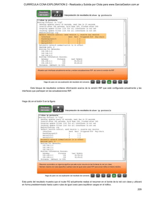 CURRÍCULA CCNA EXPLORATION 2 - Realizada y Subida por Clota para www.GarciaGaston.com.ar




         Este  bloque  de  resultados  contiene  información  acerca  de  la  versión  RIP  que  está  configurada  actualmente  y  las 
interfaces que participan en las actualizaciones RIP. 



Haga clic en el botón 5 en la figura. 




Esta parte del resultado muestra que el router R2 actualmente realiza el resumen en el borde de la red con clase y utilizará 
en forma predeterminada hasta cuatro rutas de igual costo para equilibrar cargas en el tráfico.

                                                                                                                                  209 
 