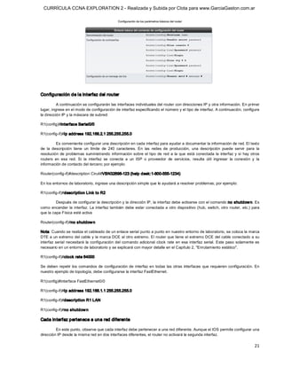 CURRÍCULA CCNA EXPLORATION 2 - Realizada y Subida por Clota para www.GarciaGaston.com.ar




Configuración de la interfaz del router 

          A continuación se configurarán las interfaces individuales del router con direcciones IP y otra información. En primer 
lugar, ingrese en el modo de configuración de interfaz especificando el número y el tipo de interfaz. A continuación, configure 
la dirección IP y la máscara de subred: 

R1(config)#interface Serial0/0 

R1(config­if)#ip address 192.168.2.1 255.255.255.0 

          Es conveniente configurar una descripción en cada interfaz para ayudar a documentar la información de red. El texto 
de  la  descripción  tiene  un  límite  de  240  caracteres.  En  las  redes  de  producción,  una  descripción  puede  servir  para  la 
resolución  de  problemas  suministrando  información  sobre  el  tipo  de  red  a  la  que  está  conectada  la  interfaz  y  si  hay  otros 
routers  en  esa  red.  Si  la  interfaz  se  conecta  a  un  ISP  o  proveedor  de  servicios,  resulta  útil  ingresar  la  conexión  y  la 
información de contacto del tercero; por ejemplo: 

Router(config­if)#description Ciruit#VBN32696­123 (help desk:1­800­555­1234) 

En los entornos de laboratorio, ingrese una descripción simple que le ayudará a resolver problemas; por ejemplo: 

R1(config­if)#description Link to R2 

         Después de configurar la descripción y la dirección IP, la interfaz debe activarse con el comando no shutdow n. Es 
como encender la  interfaz.  La interfaz también debe estar conectada a otro dispositivo (hub, switch,  otro router, etc.) para 
que la capa Física esté activa 

Router(config­if)#no shutdow n 

Nota: Cuando se realiza el cableado de un enlace serial punto a punto en nuestro entorno de laboratorio, se coloca la marca 
DTE a un extremo del cable y la marca DCE al otro extremo. El router que tiene el extremo DCE del cable conectado a su 
interfaz  serial  necesitará  la  configuración  del  comando  adicional  clock  rate  en  esa  interfaz  serial.  Este  paso  solamente  es 
necesario en un entorno de laboratorio y se explicará con mayor detalle en el Capítulo 2, "Enrutamiento estático". 

R1(config­if)#clock rate 64000 

Se  deben  repetir  los  comandos  de  configuración  de  interfaz  en  todas  las  otras  interfaces  que  requieren  configuración.  En 
nuestro ejemplo de topología, debe configurarse la interfaz FastEthernet. 

R1(config)#interface FastEthernet0/0 

R1(config­if)#ip address 192.168.1.1 255.255.255.0 

R1(config­if)#description R1 LAN 

R1(config­if)#no shutdow n 

Cada interfaz pertenece a una red diferente 

         En este punto, observe que cada interfaz debe pertenecer a una red diferente. Aunque el IOS permite configurar una 
dirección IP desde la misma red en dos interfaces diferentes, el router no activará la segunda interfaz.

                                                                                                                                          21 
 