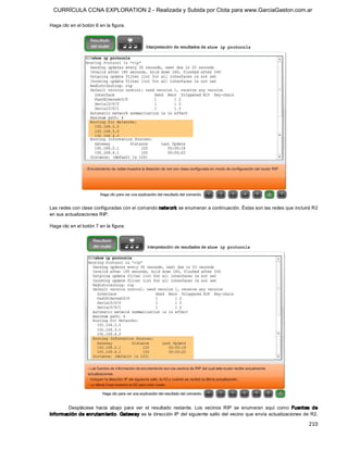 CURRÍCULA CCNA EXPLORATION 2 - Realizada y Subida por Clota para www.GarciaGaston.com.ar

Haga clic en el botón 6 en la figura. 




Las redes con clase configuradas con el comando netw ork se enumeran a continuación. Éstas son las redes que incluirá R2 
en sus actualizaciones RIP. 

Haga clic en el botón 7 en la figura. 




       Desplácese  hacia  abajo  para  ver  el  resultado  restante.  Los  vecinos  RIP  se  enumeran  aquí  como  Fuentes  de 
información de enrutam iento. Gateway es la dirección IP del siguiente salto del vecino que envía actualizaciones de R2.

                                                                                                                          210 
 