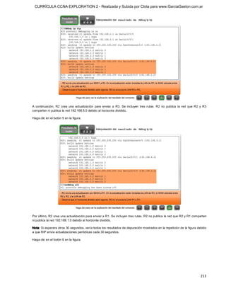 CURRÍCULA CCNA EXPLORATION 2 - Realizada y Subida por Clota para www.GarciaGaston.com.ar




A  continuación,  R2  crea  una  actualización  para  enviar  a  R3.  Se  incluyen  tres  rutas.  R2  no  publica  la  red  que  R2  y  R3 
comparten ni publica la red 192.168.5.0 debido al horizonte dividido. 

Haga clic en el botón 5 en la figura. 




Por último, R2 crea una actualización para enviar a R1. Se incluyen tres rutas. R2 no publica la red que R2 y R1 comparten 
ni publica la red 192.168.1.0 debido al horizonte dividido. 

Nota: Si esperara otros 30 segundos, vería todos los resultados de depuración mostrados en la repetición de la figura debido 
a que RIP envía actualizaciones periódicas cada 30 segundos. 

Haga clic en el botón 6 en la figura.




                                                                                                                                     213 
 