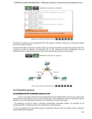 CURRÍCULA CCNA EXPLORATION 2 - Realizada y Subida por Clota para www.GarciaGaston.com.ar




Para detener la supervisión de las actualizaciones RIP en R2,  ingrese el comando no debug  ip rip o simplemente undebug 
all, como se muestra en la figura. 

Al revisar este resultado de depuración, podemos verificar que el enrutamiento RIP es completamente operativo en R2. Pero, 
¿encuentra  un  modo  de  optimizar  el  enrutamiento  RIP  en  R2?  ¿Necesita  R2  enviar  actualizaciones  fuera  de 
FastEthernet0/0? En el siguiente tema veremos cómo pueden prevenirse las actualizaciones innecesarias. 




5.3.4 Interfaces pasivas 
Las actualizaciones RIP innecesarias influyen en la red 

          Como vio en el ejemplo anterior, R2 envía actualizaciones fuera de FastEthernet0/0 a pesar de que no existe ningún 
dispositivo RIP en dicha LAN.  R2 no tiene modo de  conocer esto  y, como  consecuencia,  envía  una actualización  cada 30 
segundos. El envío de actualizaciones innecesarias a una LAN influye en la red de tres maneras: 

1.  Se  desperdicia  el  ancho  de  banda  al  transportar  actualizaciones  innecesarias.  Debido  a  la  transmisión  de  las 
actualizaciones RIP, los switches reenviarán las actualizaciones a todos los puertos. 

2.  Todos  los  dispositivos  de  la  LAN  deben  procesar  la  actualización  hasta  las  capas  de  transporte,  donde  el  dispositivo 
receptor desechará la actualización.
                                                                                                                                    214 
 