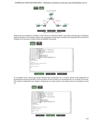 CURRÍCULA CCNA EXPLORATION 2 - Realizada y Subida por Clota para www.GarciaGaston.com.ar




Observe que los comandos no shutdown y clock rate no son necesarios debido a que dichos comandos aún se configuran 
desde el Escenario A. Sin embargo, debido a que se agregaron nuevas redes, el proceso de enrutamiento RIP se eliminó por 
completo con el comando no router rip antes de habilitarlo nuevamente. 




En  el  resultado  de  R1,  observe  que  ambas  subredes  están  configuradas  con  el  comando  network.  Esta  configuración  es 
técnicamente incorrecta ya que RIPv1 envía la dirección de red con clase en sus actualizaciones y no la subred. Por lo tanto, 
IOS cambió la configuración para  reflejar la configuración con clase  correcta, como  puede verse con  el resultado de  show 
run.




                                                                                                                              217 
 