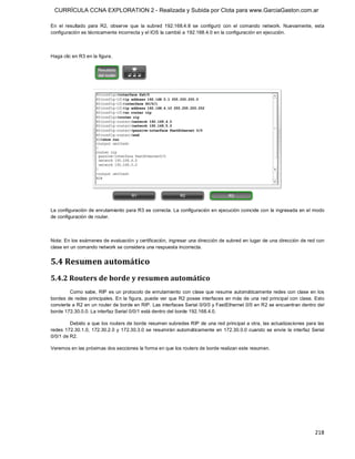 CURRÍCULA CCNA EXPLORATION 2 - Realizada y Subida por Clota para www.GarciaGaston.com.ar

En  el  resultado  para  R2,  observe  que  la  subred  192.168.4.8  se  configuró  con  el  comando  network.  Nuevamente,  esta 
configuración es técnicamente incorrecta y el IOS la cambió a 192.168.4.0 en la configuración en ejecución. 



Haga clic en R3 en la figura. 




La configuración de enrutamiento para R3 es correcta. La configuración en ejecución coincide con la ingresada en el modo 
de configuración de router. 



Nota: En los exámenes de evaluación y certificación,  ingresar una dirección de subred en lugar de una dirección de red con 
clase en un comando network se considera una respuesta incorrecta. 


5.4 Resumen automático 
5.4.2 Routers de borde y resumen automático 
         Como sabe,  RIP es un  protocolo de enrutamiento con clase  que resume automáticamente  redes con clase  en  los 
bordes de  redes principales. En la figura,  puede  ver  que R2 posee interfaces  en más de una red principal con  clase. Esto 
convierte a R2 en un router de borde en RIP. Las interfaces Serial 0/0/0 y FastEthernet 0/0 en R2 se encuentran dentro del 
borde 172.30.0.0. La interfaz Serial 0/0/1 está dentro del borde 192.168.4.0. 

         Debido a que los routers de borde resumen subredes RIP de una red principal a otra, las actualizaciones para las 
redes  172.30.1.0,  172.30.2.0  y  172.30.3.0  se  resumirán  automáticamente  en  172.30.0.0 cuando  se  envíe  la  interfaz  Serial 
0/0/1 de R2. 

Veremos en las próximas dos secciones la forma en que los routers de borde realizan este resumen.




                                                                                                                                218 
 