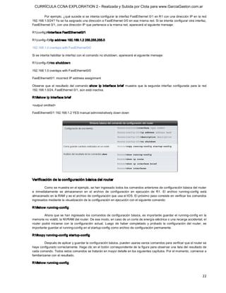 CURRÍCULA CCNA EXPLORATION 2 - Realizada y Subida por Clota para www.GarciaGaston.com.ar

        Por ejemplo, ¿qué sucede si se intenta configurar la interfaz FastEthernet 0/1 en R1 con una dirección IP en la red 
192.168.1.0/24? Ya se ha asignado una dirección a FastEthernet 0/0 en esa misma red. Si se intenta configurar otra interfaz, 
FastEthernet 0/1, con una dirección IP que pertenece a la misma red, aparecerá el siguiente mensaje: 

R1(config)#interface FastEthernet0/1 

R1(config­if)#ip address 192.168.1.2 255.255.255.0 

192.168.1.0 overlaps with FastEthernet0/0 

Si se intenta habilitar la interfaz con el comando no shutdown, aparecerá el siguiente mensaje: 

R1(config­if)#no shutdow n 

192.168.1.0 overlaps with FastEthernet0/0 

FastEthernet0/1: incorrect IP address assignment 

Observe  que  el  resultado  del  comando  show   ip  interface  brief  muestra  que  la  segunda  interfaz  configurada  para  la  red 
192.168.1.0/24, FastEthernet 0/1, aún está inactiva. 

R1#show ip interface brief 

<output omitted> 

FastEthernet0/1 192.168.1.2 YES manual administratively down down 




Verificación de la configuración básica del router 

        Como se muestra en el ejemplo, se han ingresado todos los comandos anteriores de configuración básica del router 
e  inmediatamente  se  almacenaron  en  el  archivo  de  configuración  en  ejecución  de  R1.  El  archivo  running­config  está 
almacenado en la RAM y es el archivo de configuración que usa el IOS. El próximo paso consiste en verificar los comandos 
ingresados mediante la visualización de la configuración en ejecución con el siguiente comando: 

R1#show running­config 

         Ahora que  se han  ingresado los comandos de configuración básica,  es importante  guardar el  running­config en  la 
memoria no volátil, la NVRAM del router. De ese modo, en caso de un corte de energía eléctrica o una recarga accidental, el 
router  podrá  iniciarse  con  la  configuración  actual.  Luego  de  haber  completado  y  probado  la  configuración  del  router,  es 
importante guardar el running­config en el startup­config como archivo de configuración permanente. 

R1#copy running­config startup­config 

          Después de aplicar y guardar la configuración básica, pueden usarse varios comandos para verificar que el router se 
haya configurado correctamente. Haga clic en el botón correspondiente de la figura para observar una lista del resultado de 
cada comando. Todos estos comandos se tratarán en mayor detalle en los siguientes capítulos. Por el momento, comience a 
familiarizarse con el resultado. 

R1#show running­config



                                                                                                                                     22 
 