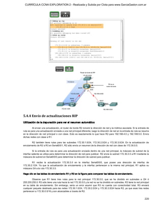 CURRÍCULA CCNA EXPLORATION 2 - Realizada y Subida por Clota para www.GarciaGaston.com.ar




5.4.4 Envío de actualizaciones RIP 
Utilización de la depuración para ver el resumen automático 

           Al enviar una actualización, el router de borde R2 incluirá la dirección de red y la métrica asociada. Si la entrada de 
ruta es para una actualización enviada a una red principal diferente, luego la dirección de red en la entrada de ruta se resume 
en  la  dirección  de  red  principal  o  con  clase.  Esto  es  exactamente  lo  que  hace  R2  para  192.168.4.0  y  192.168.5.0.  Envía 
dichas redes con clase a R1. 

        R2  también  tiene  rutas  para  las  subredes  172.30.1.0/24,  172.30.2.0/24  y  172.30.3.0/24.  En  la  actualización  de 
enrutamiento de R2 a R3 en Serial0/0/1, R2 sólo envía un resumen de la dirección de red con clase de 172.30.0.0. 

          Si  la  entrada  de  ruta  es  para  una  actualización  enviada  dentro  de  una  red  principal,  la  máscara  de  subred  de  la 
interfaz saliente se utiliza para determinar la dirección de red para publicar. R2 envía la subred 172.30.3.0 a R1 mediante la 
máscara de subred en Serial0/0/0 para determinar la dirección de subred para publicar. 

        R1  recibe  la  actualización  172.30.3.0  en  la  interfaz  Serial0/0/0,  que  posee  una  dirección  de  interfaz  de 
172.30.2.1/24.  Ya  que  la  actualización  de  enrutamiento  y  la  interfaz  pertenecen  a  la  misma  red  principal,  R1  aplica  su 
máscara /24 a la ruta 172.30.3.0. 

Haga clic en las tablas de enrutam iento R1 y R3 en la f igura para comparar las tablas de enrutam iento. 

          Observe  que  R1  tiene  tres  rutas  para  la  red  principal  172.30.0.0,  que  se  ha  dividido  en  subredes  a  /24  ó 
255.255.255.0. R3 sólo tiene una ruta hacia la red 172.30.0.0 y la red no se ha dividido en subredes. R3 tiene la red principal 
en  su  tabla  de  enrutamiento.  Sin  embargo,  sería  un  error  asumir  que  R3  no  cuenta  con  conectividad  total.  R3  enviará 
cualquier paquete destinado para las redes  172.30.1.0/24,  172.30.2.0/24 y 172.30.3.0/24 hacia R2,  ya  que esas tres redes 
pertenecen a 172.30.0.0/16 y son alcanzables a través de R2.


                                                                                                                                        220 
 