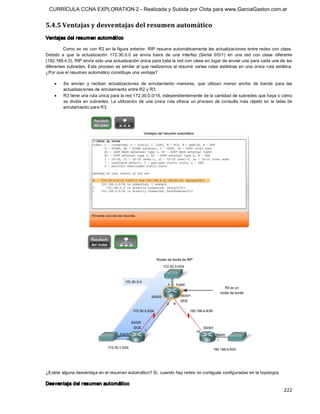CURRÍCULA CCNA EXPLORATION 2 - Realizada y Subida por Clota para www.GarciaGaston.com.ar


5.4.5 Ventajas y desventajas del resumen automático 
Ventajas del resumen automático 

         Como se vio con R2 en la figura anterior, RIP resume automáticamente las actualizaciones entre redes con clase. 
Debido  a  que  la  actualización  172.30.0.0  se  envía  fuera  de  una  interfaz  (Serial  0/0/1)  en  una  red  con  clase  diferente 
(192.168.4.0), RIP envía sólo una actualización única para toda la red con clase en lugar de enviar una para cada una de las 
diferentes subredes. Este proceso es similar  al que realizamos al resumir varias rutas estáticas en una  única ruta  estática. 
¿Por que el resumen automático constituye una ventaja?

    ·    Se  envían  y  reciben  actualizaciones  de  enrutamiento  menores,  que  utilizan  menor  ancho  de  banda  para  las 
         actualizaciones de enrutamiento entre R2 y R3.
    ·    R3 tiene una ruta única para la red 172.30.0.0/16, independientemente de la cantidad de subredes que haya o cómo 
         se  divida  en  subredes.  La  utilización  de  una  única  ruta  ofrece  un  proceso  de  consulta  más  rápido  en  la  tabla  de 
         enrutamiento para R3. 




¿Existe alguna desventaja en el resumen automático? Sí, cuando hay redes no contiguas configuradas en la topología. 

Desventaja del resumen automático
                                                                                                                                       222 
 