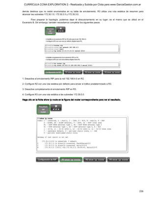 CURRÍCULA CCNA EXPLORATION 2 - Realizada y Subida por Clota para www.GarciaGaston.com.ar

demás  destinos  que  no  están  enumerados  en  su  tabla  de  enrutamiento.  R3  utiliza  una  ruta  estática  de  resumen  para 
alcanzar las subredes 172.30.1.0, 172.30.2.0 y 172.30.3.0. 

        Para  preparar  la  topología,  podemos  dejar  el  direccionamiento  en  su  lugar;  es  el  mismo  que  se  utilizó  en  el 
Escenario B. Sin embargo, también necesitamos completar los siguientes pasos: 




1. Desactive el enrutamiento RIP para la red 192.168.4.0 en R2. 

2. Configure R2 con una ruta estática por defecto para enviar el tráfico predeterminado a R3. 

3. Desactive completamente el enrutamiento RIP en R3. 

4. Configure R3 con una ruta estática a las subredes 172.30.0.0. 

Haga clic en la f icha show ip route en la f igura del router correspondiente para ver el resultado.




                                                                                                                                226 
 