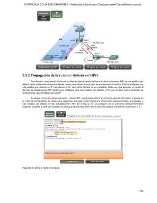 CURRÍCULA CCNA EXPLORATION 2 - Realizada y Subida por Clota para www.GarciaGaston.com.ar




5.5.2 Propagación de la ruta por defecto en RIPv1 
          Para brindar conectividad a Internet a todas las demás redes del dominio de enrutamiento RIP, la ruta estática por 
defecto debe publicarse a todos los demás routers que utilizan el protocolo de enrutamiento dinámico. Podría configurar una 
ruta  estática  por  defecto  en  R1  apuntando  a  R2,  pero  dicha  técnica  no  es  escalable.  Cada  vez que  agregue  un  router  al 
dominio  de  enrutamiento  RIP,  tendría  que  configurar  otra ruta  estática  por  defecto.  ¿Por  qué  no  dejar  que  el  protocolo  de 
enrutamiento haga el trabajo por usted? 

          En varios protocolos de enrutamiento, incluido RIP, usted puede utilizar el comando default­information originate en 
el modo de configuración de router para especificar que este router originará  la información predeterminada, al propagar la 
ruta  estática  por  defecto  en  las  actualizaciones  RIP.  En  la  figura,  R2  se  configuró  con  el  comando  default­information 
originate. Observe a partir del resultado de debug ip rip que éste ahora envía una ruta estática por defecto "quad­zero" a R1. 




Haga clic en show ip route en la figura.




                                                                                                                                      228 
 
